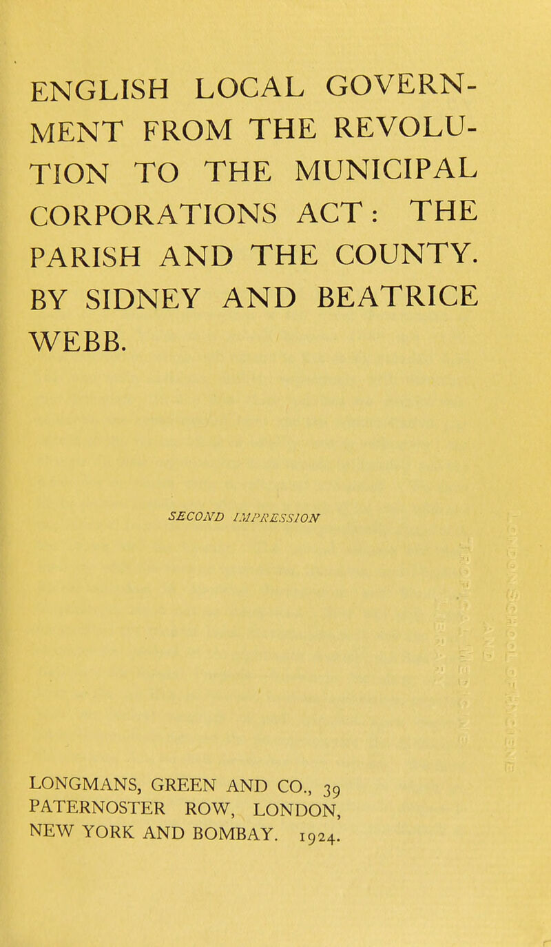 MENT FROM THE REVOLU- TION TO THE MUNICIPAL CORPORATIONS ACT: THE PARISH AND THE COUNTY. BY SIDNEY AND BEATRICE WEBB. SECOND IMPRESSION LONGMANS, GREEN AND CO., 39 PATERNOSTER ROW, LONDON, NEW YORK AND BOMBAY. 1924. r