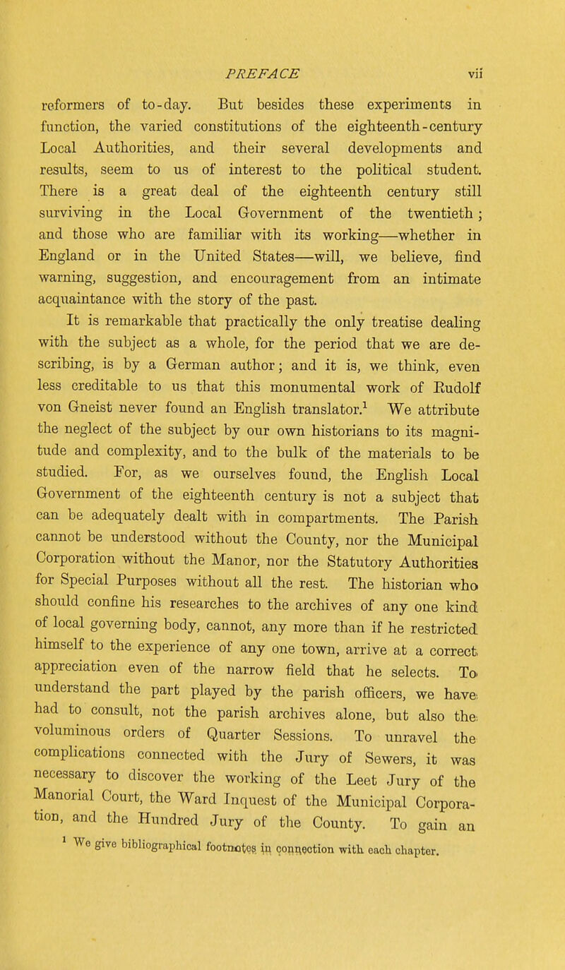 reformers of to-day. But besides these experiments in function, the varied constitutions of the eighteenth-century Local Authorities, and their several developments and results, seem to us of interest to the political student. There is a great deal of the eighteenth century still surviving in the Local Government of the twentieth; and those who are familiar with its working—whether in England or in the United States—will, we believe, find warning, suggestion, and encouragement from an intimate acquaintance with the story of the past. It is remarkable that practically the only treatise dealing with the subject as a whole, for the period that we are de- scribing, is by a German author; and it is, we think, even less creditable to us that this monumental work of Eudolf von Gneist never found an English translator.^ We attribute the neglect of the subject by our own historians to its magni- tude and complexity, and to the bulk of the materials to be studied. For, as we ourselves found, the English Local Government of the eighteenth century is not a subject that can be adequately dealt with in compartments. The Parish cannot be understood without the County, nor the Municipal Corporation without the Manor, nor the Statutory Authorities for Special Purposes without all the rest. The historian who should confine his researches to the archives of any one kind of local governing body, cannot, any more than if he restricted himself to the experience of any one town, arrive at a correct, appreciation even of the narrow field that he selects. To. understand the part played by the parish officers, we have, had to consult, not the parish archives alone, but also the. voluminous orders of Quarter Sessions. To unravel the complications connected with the Jury of Sewers, it was necessary to discover the working of the Leet Jury of the Manorial Court, the Ward Inquest of the Municipal Corpora- tion, and the Hundred Jury of the County. To gain an 1 Wo give bibliographical footnote?, conAection with each chapter.