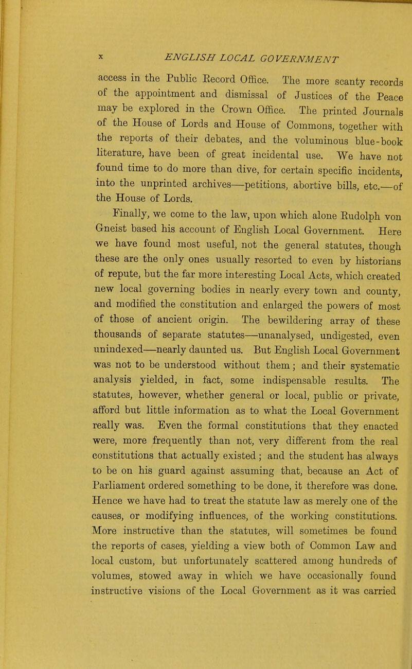 access in the Public Eecord Office. The more scanty records of the appointment and dismissal of Justices of the Peace may be explored in the Crown Office. The printed Journals of the House of Lords and House of Commons, together with the reports of their debates, and the voluminous blue-book literature, have been of great incidental use. We have not found time to do more than dive, for certain specific incidents, into the unprinted archives—petitions, abortive bills, etc. of the House of Lords. Finally, we come to the law, upon which alone Eudolph von Gneist based his account of English Local Government. Here we have found most useful, not the general statutes, though these are the only ones usually resorted to even by historians of repute, but the far more interesting Local Acts, which created new local governing bodies in nearly every town and county, and modified the constitution and enlarged the powers of most of those of ancient origin. The bewildering array of these thousands of separate statutes—unanalysed, undigested, even unindexed—nearly daunted us. But English Local Government was not to be understood without them; and their systematic analysis yielded, in fact, some indispensable results. The statutes, however, whether general or local, public or private, afford but little information as to what the Local Government really was. Even the formal constitutions that they enacted were, more frequently than not, very different from the real constitutions that actually existed; and the student has always to be on his guard against assuming that, because an Act of Parliament ordered something to be done, it therefore was done. Hence we have had to treat the statute law as merely one of the causes, or modifying influences, of the working constitutions. More instructive than the statutes, will sometimes be found the reports of cases, yielding a view both of Common Law and local custom, but unfortunately scattered among hundreds of volumes, stowed away in which we have occasionally found instructive visions of the Local Government as it was carried