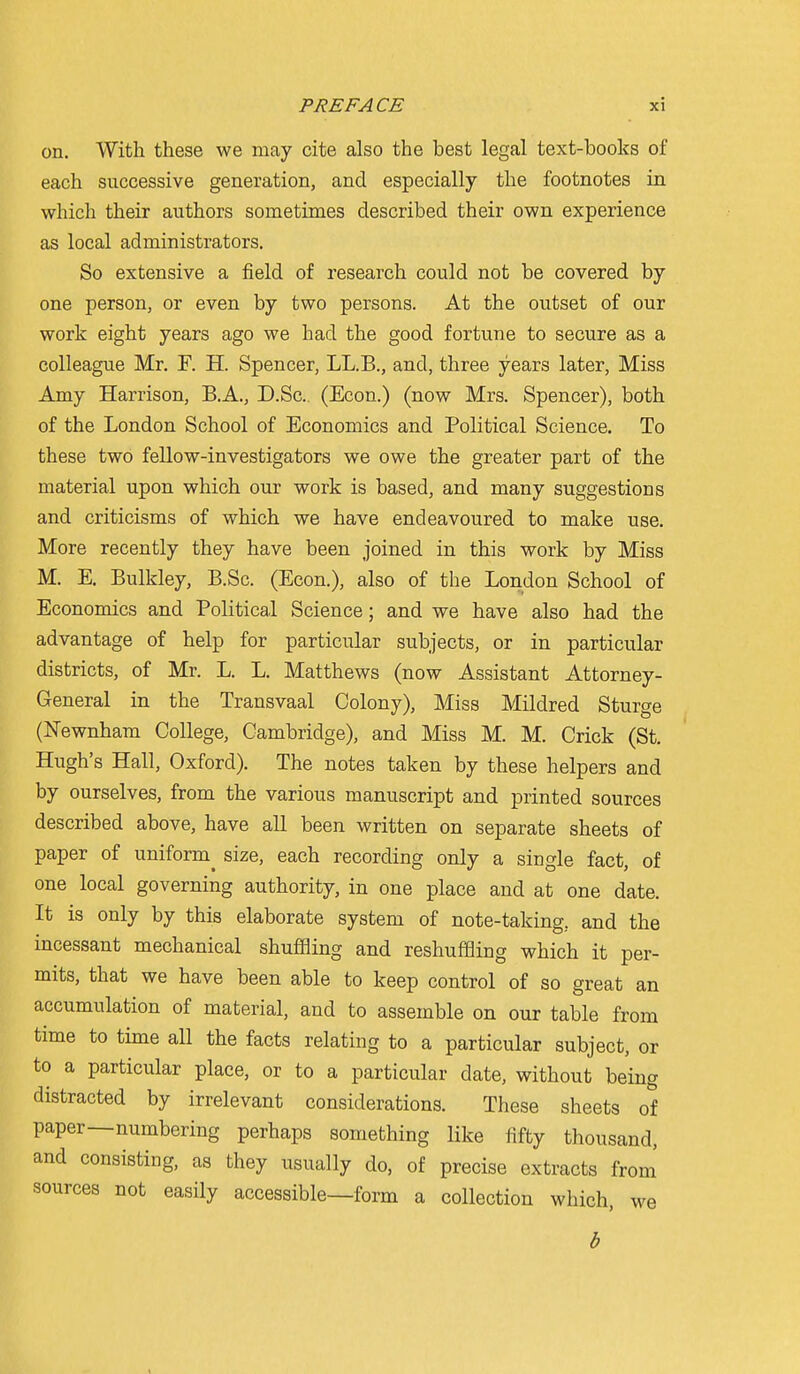 on. With these we may cite also the best legal text-books of each successive generation, and especially the footnotes in which their authors sometimes described their own experience as local administrators. So extensive a field of research could not be covered by one person, or even by two persons. At the outset of our work eight years ago we had the good fortune to secure as a colleague Mr. F. H. Spencer, LL.B., and, three years later. Miss Amy Harrison, B.A., D.Sc, (Econ.) (now Mrs. Spencer), both of the London School of Economics and Political Science. To these two fellow-investigators we owe the greater part of the material upon which our work is based, and many suggestions and criticisms of which we have endeavoured to make use. More recently they have been joined in this work by Miss M. E. Bulkley, B.Sc. (Econ.), also of the London School of Economics and Political Science; and we have also had the advantage of help for particular subjects, or in particular districts, of Mr. L. L. Matthews (now Assistant Attorney- General in the Transvaal Colony), Miss Mildred Sturge (Newnham College, Cambridge), and Miss M. M. Crick (St. Hugh's Hall, Oxford). The notes taken by these helpers and by ourselves, from the various manuscript and printed sources described above, have all been written on separate sheets of paper of uniform^ size, each recording only a single fact, of one local governing authority, in one place and at one date. It is only by this elaborate system of note-taking, and the incessant mechanical shuffling and reshuffling which it per- mits, that we have been able to keep control of so great an accumulation of material, and to assemble on our table from time to time all the facts relating to a particular subject, or to a particular place, or to a particular date, without being distracted by irrelevant considerations. These sheets of paper—numbering perhaps something like fifty thousand, and consisting, as they usually do, of precise extracts from sources not easily accessible—form a collection which, we