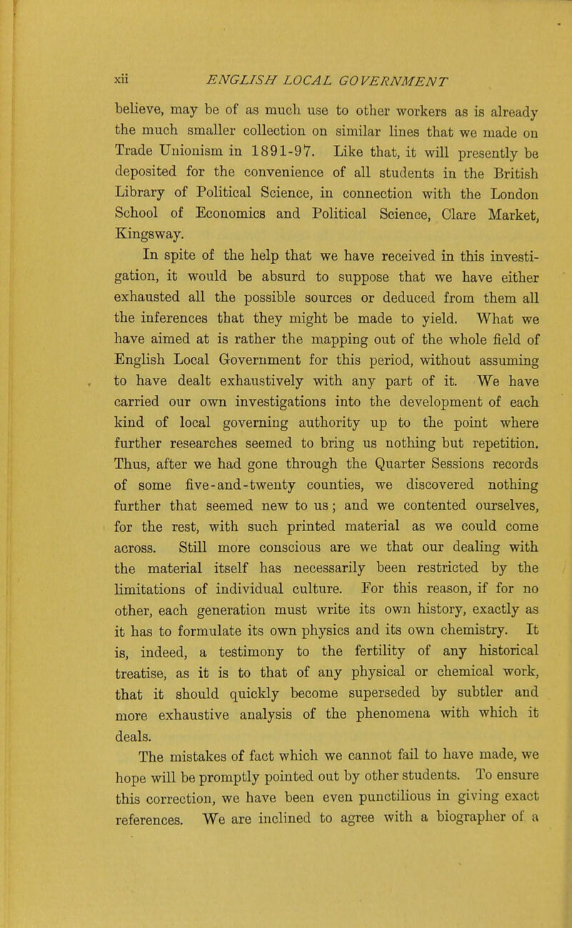 believe, may be of as much use to other workers as is already the much smaller collection on similar lines that we made on Trade Unionism in 1891-97. Like that, it will presently be deposited for the convenience of all students in the British Library of Political Science, in connection with the London School of Economics and Political Science, Clare Market, Kingsway. In spite of the help that we have received in this investi- gation, it would be absurd to suppose that we have either exhausted all the possible sources or deduced from them all the inferences that they might be made to yield. What we have aimed at is rather the m.apping out of the whole field of English Local Government for this period, without assuming to have dealt exhaustively with any part of it. We have carried our own investigations into the development of each kind of local governing authority up to the point where further researches seemed to bring us nothing but repetition. Thus, after we had gone through the Quarter Sessions records of some five-and-twenty counties, we discovered nothing further that seemed new to us; and we contented ourselves, for the rest, with such printed material as we could come across. Still more conscious are we that our dealing with the material itself has necessarily been restricted by the Limitations of individual culture. For this reason, if for no other, each generation must write its own history, exactly as it has to formulate its own physics and its own chemistry. It is, indeed, a testimony to the fertility of any historical treatise, as it is to that of any physical or chemical work, that it should quickly become superseded by subtler and more exhaustive analysis of the phenomena with which it deals. The mistakes of fact which we cannot fail to have made, we hope will be promptly pointed out by other students. To ensure this correction, we have been even punctilious in giving exact references. We are inclined to agree with a biographer of a