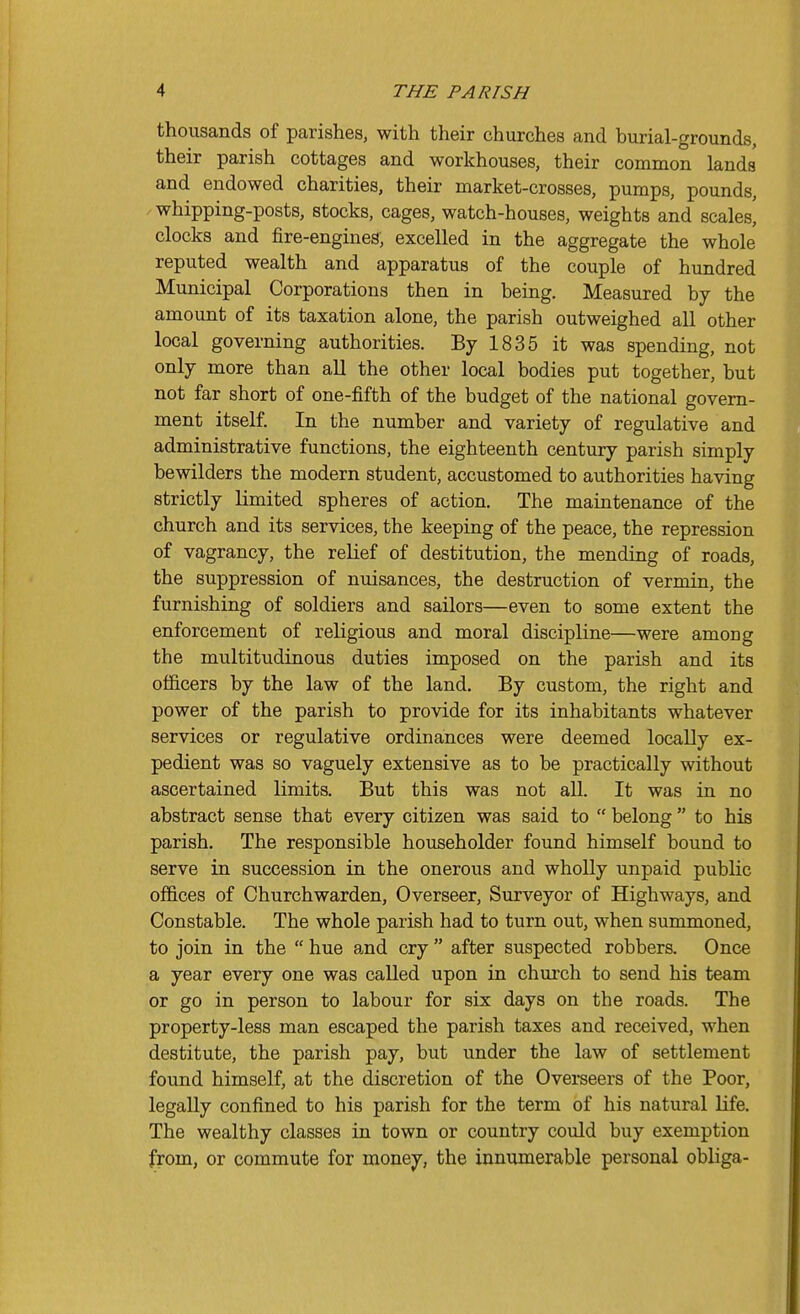 thousands of parishes, with their churches and burial-grounds, their parish cottages and workhouses, their common lands and endowed charities, their market-crosses, pumps, pounds, whipping-posts, stocks, cages, watch-houses, weights and scales, clocks and fire-engines, excelled in the aggregate the whole reputed wealth and apparatus of the couple of hundred Municipal Corporations then in being. Measured by the amount of its taxation alone, the parish outweighed all other local governing authorities. By 1835 it was spending, not only more than all the other local bodies put together, but not far short of one-fifth of the budget of the national govern- ment itself. In the number and variety of regulative and administrative functions, the eighteenth century parish simply bewilders the modern student, accustomed to authorities having strictly limited spheres of action. The maintenance of the church and its services, the keeping of the peace, the repression of vagrancy, the relief of destitution, the mending of roads, the suppression of nuisances, the destruction of vermin, the furnishing of soldiers and sailors—even to some extent the enforcement of religious and moral discipline—were among the multitudinous duties imposed on the parish and its officers by the law of the land. By custom, the right and power of the parish to provide for its inhabitants whatever services or regulative ordinances were deemed locally ex- pedient was so vaguely extensive as to be practically without ascertained limits. But this was not all. It was in no abstract sense that every citizen was said to  belong  to his parish. The responsible householder found himself bound to serve in succession in the onerous and wholly unpaid public offices of Churchwarden, Overseer, Surveyor of Highways, and Constable. The whole parish had to turn out, when summoned, to join in the  hue and cry  after suspected robbers. Once a year every one was called upon in church to send his team or go in person to labour for six days on the roads. The property-less man escaped the parish taxes and received, when destitute, the parish pay, but under the law of settlement found himself, at the discretion of the Overseers of the Poor, legally confined to his parish for the term of his natural life. The wealthy classes in town or country could buy exemption from, or commute for money, the innumerable personal obliga-