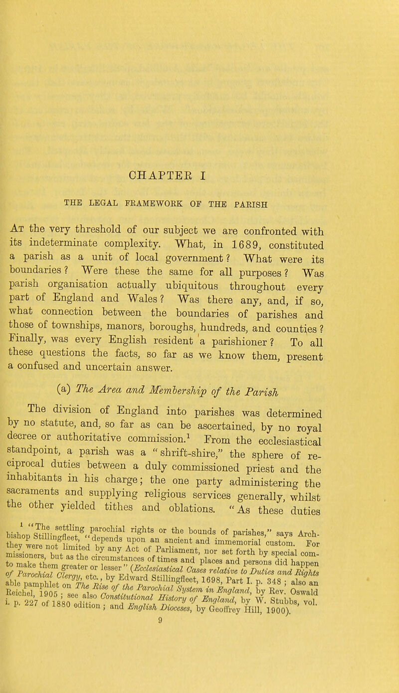 CHAPTEE I THE LEGAL FEAMEWORK OF THE PARISH At the very threshold of our subject we are confronted with its indeterminate complexity. What, in 1689, constituted a parish as a unit of local government? What were its boundaries? Were these the same for all purposes? Was parish organisation actually ubiquitous throughout every part of England and Wales? Was there any, and, if so, what connection between the boundaries of parishes and those of townships, manors, boroughs, hundreds, and counties ? FinaUy, was every English resident 'a parishioner ? To all these questions the facts, so far as we know them, present a confused and uncertain answer. (a) The Area and Member ship of the Parish The division of England into parishes was determined by no statute, and, so far as can be ascertained, by no royal decree or authoritative commission.^ From the ecclesiastical standpomt, a parish was a shrift-shire, the sphere of re- ciprocal duties between a duly commissioned priest and the mhabitants in his charge; the one party administering the sacraments and supplying religious services generally whilst the other yielded tithes and oblations. As these duties Ih- parochial rights or the bounds of parishes  savs Arch CLrttoTr'V.'^P^'^ T ---t-d immemorfaT'custom. L r 227 of is'sn rf '° ^^''^^ ^'^^^ory of Engla^l, by W. Stubbs vol p. 227 ot 1880 edition ; and English Dioceses, by Geoffrey Hill, 1900)