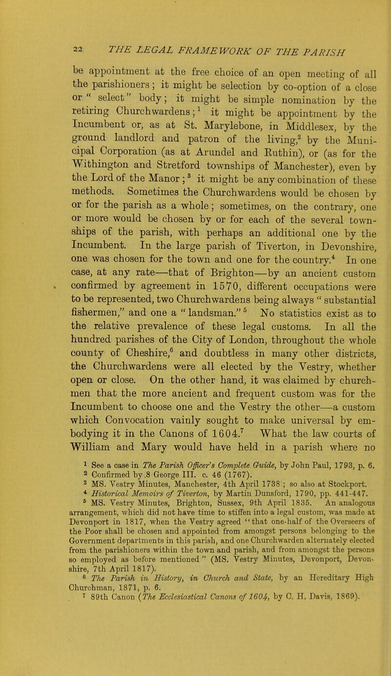 be appointment at the free choice of an open meeting of all the parishioners; it might be selection by co-option of a close or  select body; it might be simple nomination by the retiring Churchwardens;^ it might be appointment by the Incumbent or, as at St, Marylebone, in Middlesex, by the ground landlord and patron of the living,^ by the Muni- cipal Corporation (as at Arundel and Ruthin), or (as for the Withington and Stretford townships of Manchester), even by the Lord of the Manor; ^ it might be any combination of these methods. Sometimes the Churchwardens would be chosen by or for the parish as a whole; sometimes, on the contrary, one or more would be chosen by or for each of the several town- ships of the parish, with perhaps an additional one by the Incumbent. In the large parish of Tiverton, in Devonshire, one was chosen for the town and one for the country.* In one case, at any rate—that of Brighton—by an ancient custom confirmed by agreement in 1570, different occupations were to be represented, two Churchwardens being always  substantial fishermen, and one a  landsman. ^ No statistics exist as to the relative prevalence of these legal customs. In aU the hundred parishes of the City of London, throughout the whole county of Cheshire,® and doubtless in many other districts, the Churchwardens were all elected by the Vestry, whether open or close. On the other hand, it was claimed by church- men that the more ancient and frequent custom was for the Incumbent to choose one and the Vestry the other—a custom which Convocation vainly sought to make universal by em- bodying it in the Canons of 1604.'^ What the law courts of William and Mary would have held in a parish where no 1 See a case in The Parish Officer's Complete Guide, by John Paul, 1793, p. 6. 2 Confirmed by ,8 George III. c. 46 (1767). ^ MS. Vestry Minutes, Manchester, 4th April 1738 ; so also at Stockport. * Historical Memoirs of Tiverton, by Martin Dunsford, 1790, pp. 441-447. ^ MS. Vestry Minutes, Brighton, Sussex, 9th April 1835. An analogous arrangement, which did not have time to stiffen into a legal custom, was made at Devonport in 1817, when the Vestry agreed that one-half of the Overeeers of the Poor shall be chosen and appointed from amongst persons belonging to the Government departments in this parish, and one Churchwarden alternately elected from the parishioners within the town and parish, and from amongst the persons 80 employed as before mentioned  (MS. Vestry Minutes, Devonport, Devon- shire, 7th April 1817). * The Parish in History, in Cimrch and State, by an Hereditary High Churchman, 1871, p. 6. T 89th Canon {The Ecclesiastical Canons of 1604, by C H. Davis, 1869).