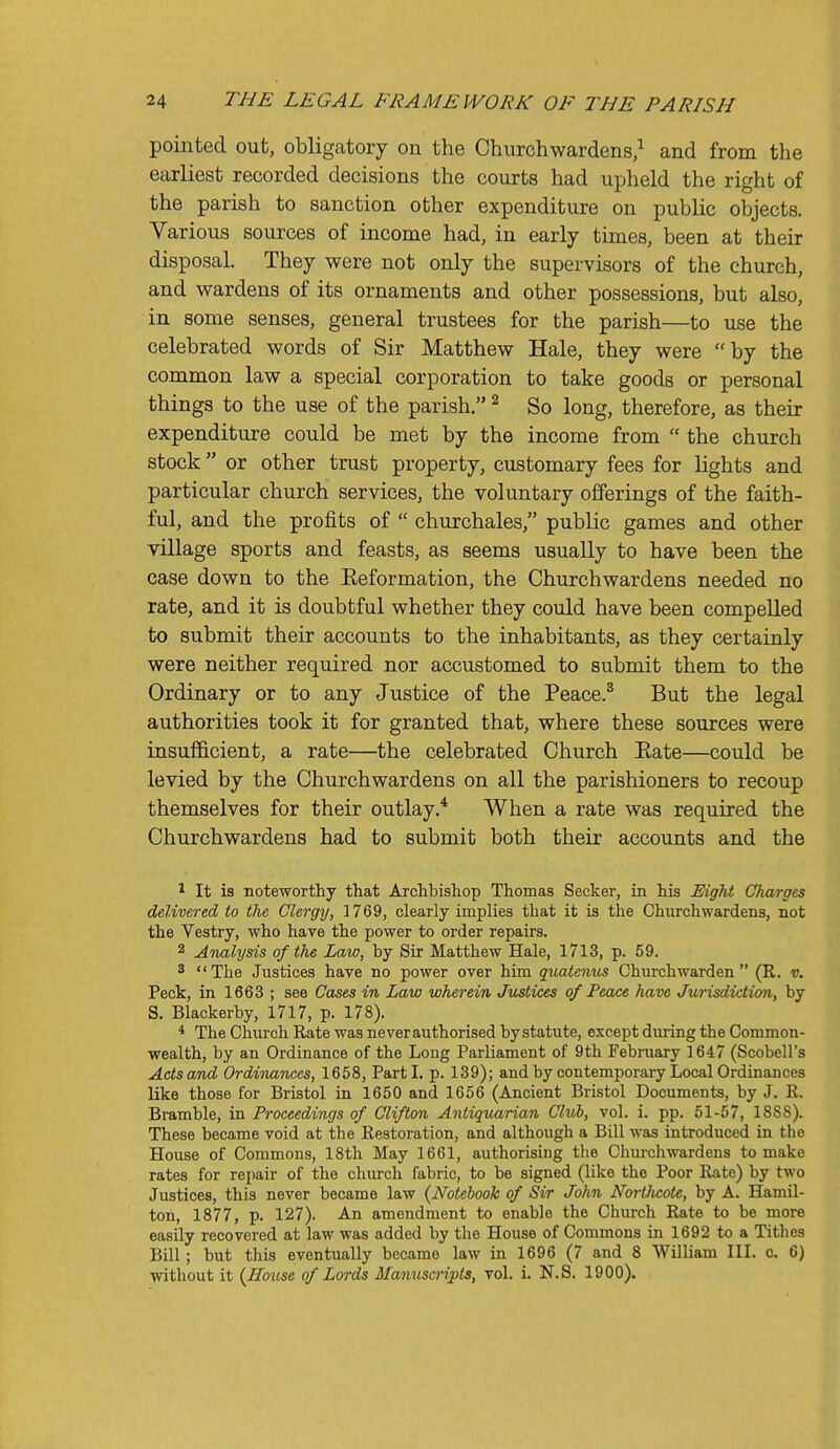 pointed out, obligatory on the Churchwardens/ and from the earliest recorded decisions the courts had upheld the right of the parish to sanction other expenditure on public objects. Various sources of income had, in early times, been at their disposal. They were not only the supervisors of the church, and wardens of its ornaments and other possessions, but also, in some senses, general trustees for the parish—to use the celebrated words of Sir Matthew Hale, they were by the common law a special corporation to take goods or personal things to the use of the parish. ^ So long, therefore, as their expenditure could be met by the income from  the church stock or other trust property, customary fees for lights and particular church services, the voluntary offerings of the faith- ful, and the profits of  churchales, public games and other village sports and feasts, as seems usually to have been the case down to the Eeformation, the Churchwardens needed no rate, and it is doubtful whether they could have been compelled to submit their accounts to the inhabitants, as they certainly were neither required nor accustomed to submit them to the Ordinary or to any Justice of the Peace.^ But the legal authorities took it for granted that, where these sources were insufficient, a rate—the celebrated Church Eate—could be levied by the Churchwardens on all the parishioners to recoup themselves for their outlay.* When a rate was required the Churchwardens had to submit both their accounts and the 1 It is noteworthy that Archbishop Thomas Seeker, in his Eight Charges delivered to the Clergy, 1769, clearly implies that it is the Churchwardens, not the Vestry, who have the power to order repairs. 2 ATutlysis of the Law, by Sir Matthew Hale, 1713, p. 59. 3 The Justices have no power over him quatenus Churchwarden (R. v. Peck, in 1663 ; see Cases in Law wherein Justices of Feace have Jurisdiction, by S. Blackerby, 1717, p. 178). * The Church Rate was never authorised by statute, except during the Common- wealth, by an Ordinance of the Long Parliament of 9th February 1647 (Scobell's Acts and Ordinances, 1658, Parti, p. 139); and by contemporary Local Ordinances like those for Bristol in 1650 and 1656 (Ancient Bristol Documents, by J. R. Bramble, in Proceedings of Clifton Antiquarian Club, vol. i. pp. 51-57, 18SS). These became void at the Restoration, and although a Bill was introduced in the House of Commons, 18th May 1661, authorising tlie Churchwardens to make rates for repair of the church fabric, to be signed (like the Poor Rate) by two Justices, this never became law {Notebook of Sir John Nortlwote, by A. Hamil- ton, 1877, p. 127). An amendment to enable the Church Rate to be more easily recovered at law was added by the House of Commons in 1692 to a Tithes Bill; but this eventually became law in 1696 (7 and 8 William III. c. 6) without it {House of Lords Mamiscripts, vol. i. N.S. 1900).