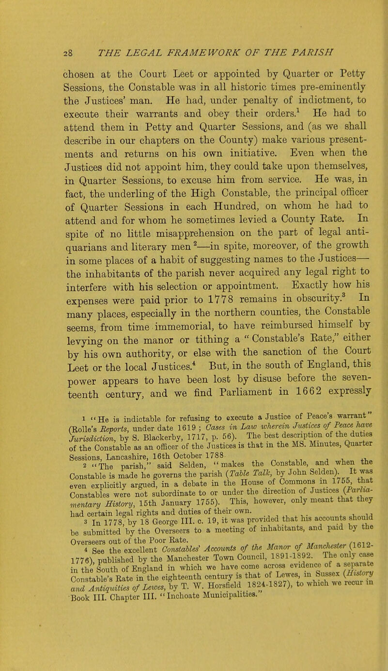 chosen at the Court Leet or appointed by Quarter or Petty Sessions, the Constable was in all historic times pre-eminently the Justices' man. He had, under penalty of indictment, to execute their warrants and obey their orders.^ He had to attend them in Petty and Quarter Sessions, and (as we shall describe in our chapters on the County) make various present- ments and returns on his own initiative. Even when the Justices did not appoint him, they could take upon themselves, in Quarter Sessions, to excuse him from service. He was, in fact, the underling of the High Constable, the principal oflBcer of Quarter Sessions in each Hundred, on whom he had to attend and for whom he sometimes levied a County Eate. In spite of no little misapprehension on the part of legal anti- quarians and literary men ^—in spite, moreover, of the growth in some places of a habit of suggesting names to the Justices— the inhabitants of the parish never acquired any legal right to interfere with his selection or appointment. Exactly how his expenses were paid prior to 1778 remains in obscurity.^ In many places, especially in the northern counties, the Constable seems, from time immemorial, to have reimbursed himself by levying on the manor or tithing a  Constable's Kate, either by his own authority, or else with the sanction of the Court Leet or the local Justices.* But, in the south of England, this power appears to have been lost by disuse before the seven- teenth century, and we find Parliament in 1662 expressly 1 He is indictable for refusing to execute a Justice of Peace's warrant CRoUe's Reports, under date 1619 ; Cases in Law wherein Jmtices of PeaceJiaye Jurisdiction, by S. Blackerby, 1717, p. 56). The best description of the duties of the Constable as an officer of the Justices is that m the MS. Minutes, Quarter Sessions, Lancashire, 16th October 1788. , ^ , ^, j i, +1,. 2 The parish, said Selden, makes the Constable, and when the Constable is made he governs the parish (Table TalJc. hj John Selden) It was even explicitly argued, in a debate in the House of Commons in 1755 that Constables were not subordinate to or under the direction of Justices (Parha- mentary History, 15th January 1755). This, however, only meant that they had certain legal rights and duties of their own. , ,, 3 In 1778 by 18 George III. c. 19, it was provided that his accounts should be submitted by the Overseers to a meeting of inhabitants, and paid by the Overseers out of the Poor Rate. , ^ j/- „7.w«^/'iRi9 4 See the excellent Constables' Accounts of the Manor of il/anc/^esi^r (1612- l776) published by the Manchester Town Council, 1891-1892. The only case in the South of England in which we have come across evidence of a separate Constable's Rate in the eighteenth century is that of Lewes, in Sussex {Er.tory Jil lXuSies of Lewes, by T. W. Horsfield 1824-1827), to which we recur m Book III. Chapter III.  Inchoate Municipalities.
