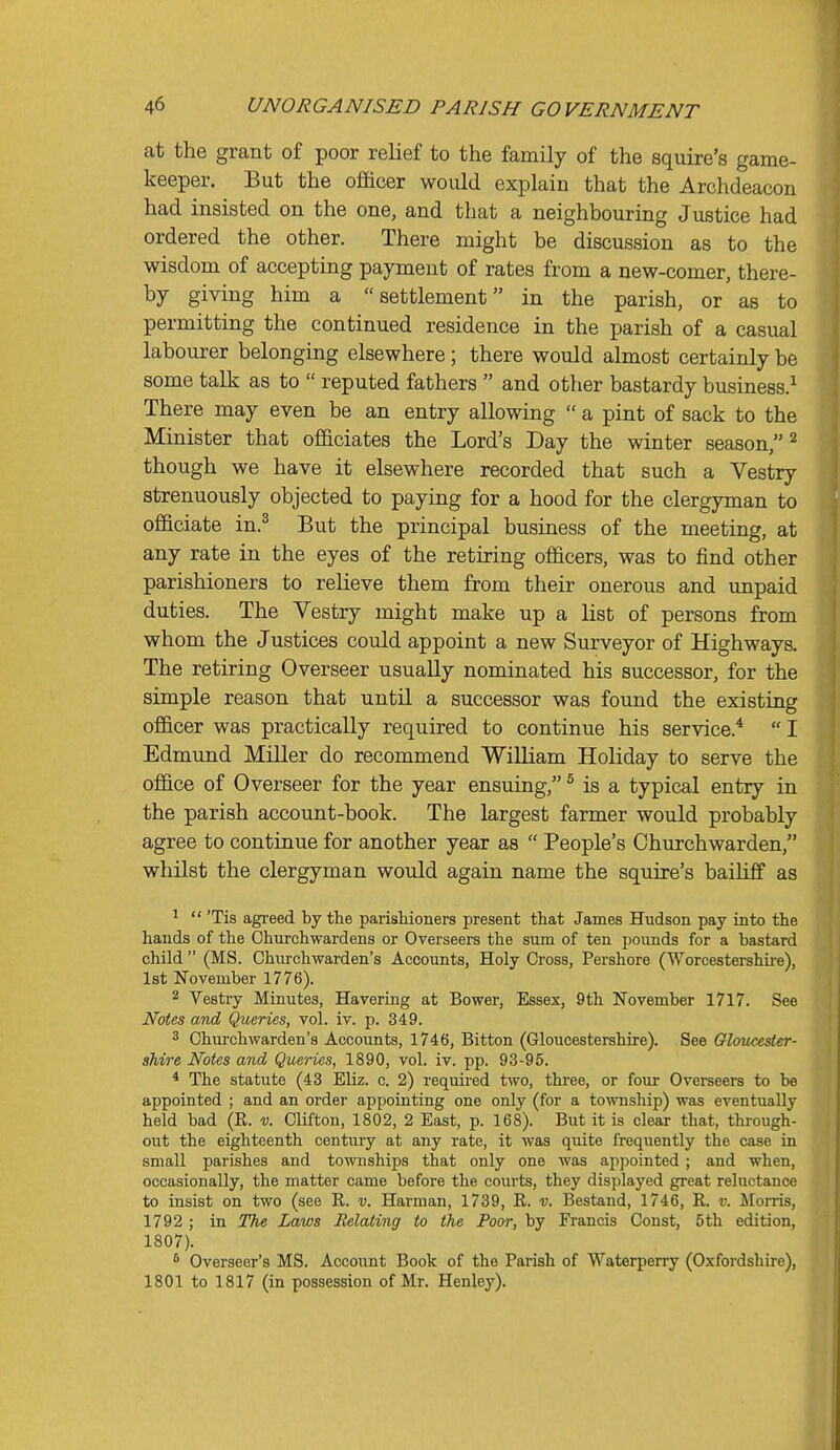 at the grant of poor relief to the family of the squire's game- keeper. But the officer would explain that the Archdeacon had insisted on the one, and that a neighbouring Justice had ordered the other. There might be discussion as to the wisdom of accepting payment of rates from a new-comer, there- by giving him a settlement in the parish, or as to permitting the continued residence in the parish of a casual labourer belonging elsewhere; there would almost certainly be some talk as to  reputed fathers  and other bastardy business.^ There may even be an entry allowing  a pint of sack to the Minister that officiates the Lord's Day the winter season, ^ though we have it elsewhere recorded that such a Vestry strenuously objected to paying for a hood for the clergyman to officiate in.^ But the principal business of the meeting, at any rate in the eyes of the retiring officers, was to find other parishioners to relieve them from their onerous and unpaid duties. The Vestry might make up a list of persons from whom the Justices could appoint a new Surveyor of Highways. The retiring Overseer usually nominated his successor, for the simple reason that until a successor was found the existing officer was practically required to continue his service.* I Edmund Miller do recommend William Holiday to serve the office of Overseer for the year ensuing, ^ is a typical entry in the parish account-book. The largest farmer would probably agree to continue for another year as  People's Churchwarden, whilst the clergyman would again name the squire's bailiff as '  'Tis agreed by the parishioners present that James Hudson pay into the hands of the Churchwardens or Overseers the sum of ten pounds for a bastard child  (MS. Chiu'chwarden's Accounts, Holy Cross, Pershore (Worcestershire), 1st November 1776). 2 Vestry Minutes, Havering at Bower, Essex, 9th November 1717. See Notes and Queries, vol. iv. p. 349. 3 Churchwarden's Accounts, 1746, Bitton (Gloucestershire). See Gloucester- shire Notes and Queries, 1890, vol. iv. pp. 93-95. * The statute (43 Eliz. c. 2) required two, three, or four Overseers to be appointed ; and an order appointing one only (for a to'miship) was eventually held bad (R. v. Clifton, 1802, 2 East, p. 168). But it is clear that, through- out the eighteenth century at any rate, it was quite frequently the case in small parishes and townships that only one was appointed; and when, occasionally, the matter came before the courts, they displayed great reluctance to insist on two (see R. v. Harraan, 1739, R. v. Bestand, 1746, R. v. Morris, 1792 ; in The Laws Relating to the Poor, by Francis Const, 5th edition, 1807). * Overseer's MS. Account Book of the Parish of Waterperry (Oxfordshire), 1801 to 1817 (in possession of Mr. Henley).