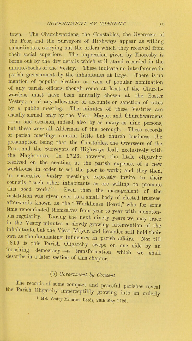 town. The Churchwardens, the Constables, the Overseers of the Poor, and the Surveyors of Highways appear as willing subordinates, carrying out the orders which they received from their social superiors. The impression given by Thoresby is borne out by the dry details which still stand recorded in the minute-books of the Vestry. These indicate no interference in parish government by the inhabitants at large. There is no mention of popular election, or even of popular nomination of any parish officers, though some at least of the Church- wardens must have been annually chosen at the Easter Vestry; or of any allowance of accounts or sanction of rates by a public meeting. The minutes of these Vestries are usually signed only by the Vicar, Mayor, and Churchwardens —on one occasion, indeed, also by as many as nine persons, but these were all Aldermen of the borough. These records of parish meetings contain little but church business, the presumption being that the Constables, the Overseers of the Poor, and the Surveyors of Highways dealt exclusively with the Magistrates. In 1726, however, the little oligarchy resolved on the erection, at the parish expense, of a new workhouse in order to set the poor to work; and they then, in successive Vestry meetings, expressly invite to their councils such other inhabitants as are willing to promote this good work.^ Even then the management of the institution was given over to a small body of elected trustees, afterwards known as the Workhouse Board, who for some time renominated themselves from year to year with monoton- ous regularity. During the next ninety years we may trace m the Vestry minutes a slowly growing intervention of the mhabitants, but the Vicar, Mayor, and Eecorder still hold their own as the dominating influences in parish affairs. Not till 1819 is this Parish OHgarchy swept on one side by an mrushmg democracy—a transformation which we shaU describe m a later section of this chapter. (b) Government ly Consent The records of some compact and peaceful parishes reveal the Parish Oligarchy imperceptibly growing into an orderly ^ MS. Vestry Minutes, Leeds, 26tli May 1726.