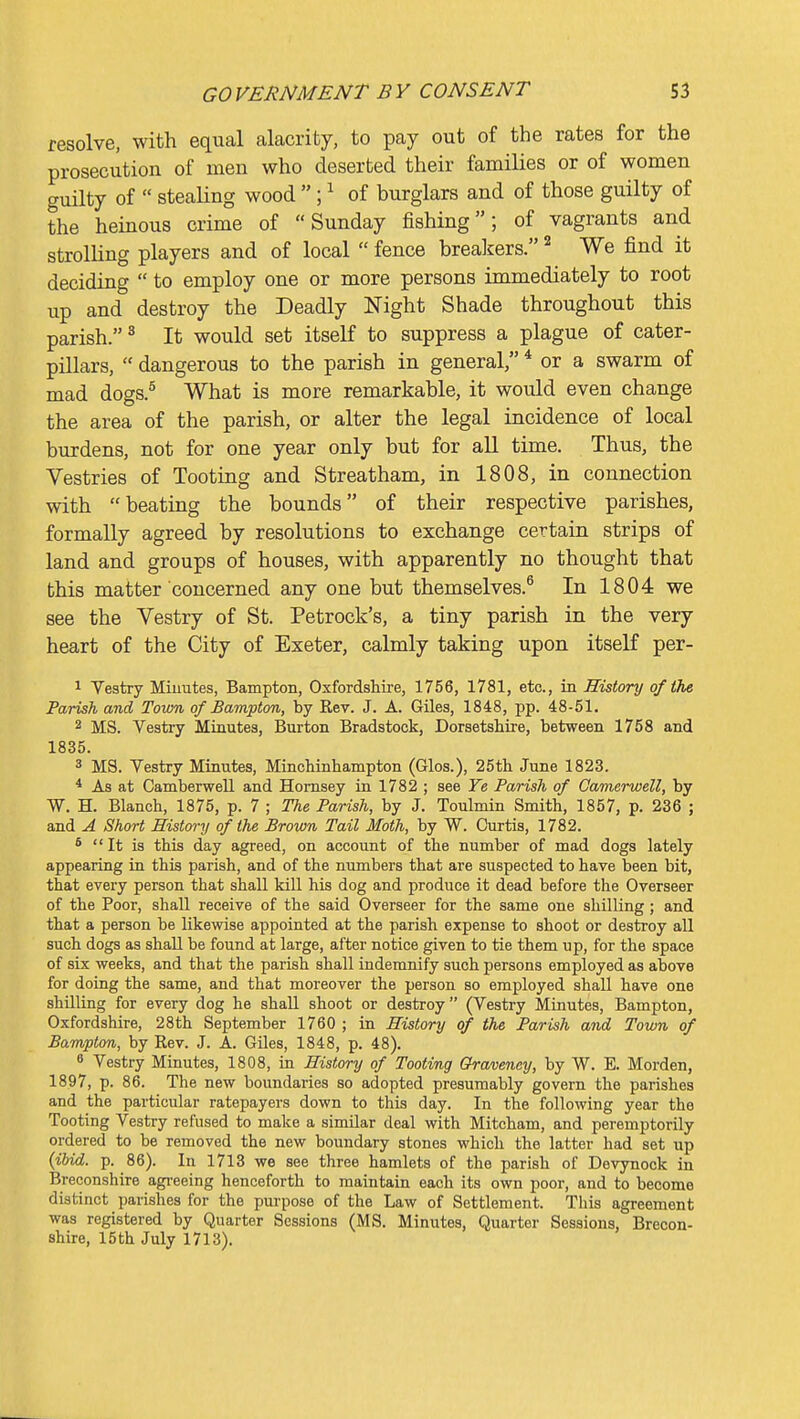 resolve, with equal alacrity, to pay out of the rates for the prosecution of men who deserted their families or of women guilty of  stealing wood ; ^ of burglars and of those guilty of the heinous crime of Sunday fishing; of vagrants and strolHng players and of local  fence brealsers. ^ We find it deciding  to employ one or more persons immediately to root up and destroy the Deadly Night Shade throughout this parish. ^ It would set itself to suppress a plague of cater- pillars,  dangerous to the parish in general, * or a swarm of mad dogs.^ What is more remarkable, it would even change the area of the parish, or alter the legal incidence of local burdens, not for one year only but for all time. Thus, the Vestries of Tooting and Streatham, in 1808, in connection with beating the bounds of their respective parishes, formally agreed by resolutions to exchange certain strips of land and groups of houses, with apparently no thought that this matter concerned any one but themselves.^ In 1804 we see the Vestry of St. Petrock's, a tiny parish in the very heart of the City of Exeter, calmly taking upon itself per- 1 Vestry Miuutes, Bampton, Oxfordshire, 1756, 1781, etc., in History of the Parish and Town of Bampton, by Kev. J. A. Giles, 1848, pp. 48-51. 2 MS. Vestry Minutes, Burton Bradstock, Dorsetshire, between 1758 and 1835. 3 MS. Vestry Miautes, Mincbinhampton (Glos.), 25th June 1823. * As at Camberwell and Homsey in 1782 ; see Fe Parish of Camerwell, by W. H. Blanch, 1875, p. 7 ; The Parish, by J. Toulmin Smith, 1857, p. 236 ; and A Short History of the Brown Tail Moth, by W. Curtis, 1782. * It is this day agreed, on account of the number of mad dogs lately appearing in this parish, and of the numbers that are suspected to have been bit, that every person that shall kill his dog and produce it dead before the Overseer of the Poor, shall receive of the said Overseer for the same one shilling ; and that a person be likewise appointed at the parish expense to shoot or destroy all such dogs as shall be found at large, after notice given to tie them up, for the space of six weeks, and that the parish shall indemnify such persons employed as above for doing the same, and that moreover the person so employed shall have one shilling for every dog he shall shoot or destroy (Vestry Minutes, Bampton, Oxfordshire, 28th September 1760 ; in History of the Parish and Town of Bampton, by Kev. J. A. Giles, 1848, p. 48). 8 Vestry Minutes, 1808, in History of Tooting Qraveney, by W. E. Morden, 1897, p. 86. The new boundaries so adopted presumably govern the parishes and the particular ratepayers down to this day. In the following year the Tooting Vestry refused to make a similar deal with Mitcham, and peremptorily ordered to be removed the new boundary stones which the latter had set up {ibid. p. 86). In 1713 we see three hamlets of the parish of Devynock in Breconshire agreeing henceforth to maintain each its own poor, and to become distinct parishes for the purpose of the Law of Settlement. This agreement was registered by Quarter Sessions (MS. Minutes, Quarter Sessions, Brecon- shire, 15 th July 1713).