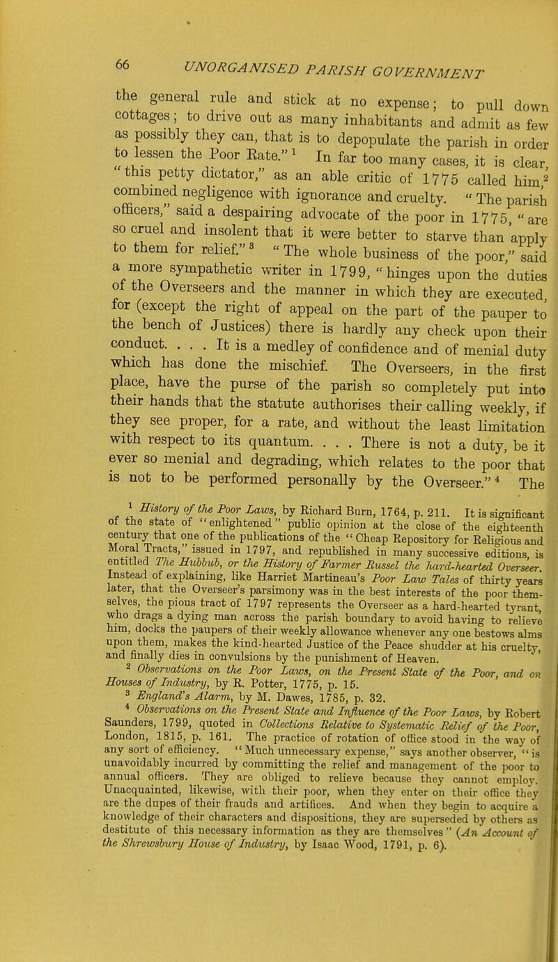 the general rule and stick at no expense; to pull down cottages ; to drive out as many inhabitants and admit as few as possibly they can, that is to depopulate the parish in order to lessen the Poor Eate. ^ In far too many cases, it is clear this petty dictator, as an able critic of 1775 called him^ combined negligence with ignorance and cruelty.  The parish oflacers, said a despairing advocate of the poor in 1775 are so cruel and insolent that it were better to starve than apply to them for relief.«  The whole business of the poor, said a more sympathetic writer in 1799, hinges upon the duties of the Overseers and the manner in which they are executed for (except the right of appeal on the part of the pauper to the bench of Justices) there is hardly any check upon their conduct. ... It is a medley of confidence and of menial duty which has done the mischief The Overseers, in the first place, have the purse of the parish so completely put into their hands that the statute authorises their calling weekly, if they see proper, for a rate, and without the least Hmitation with respect to its quantum. . . . There is not a duty, be it ever so menial and degrading, which relates to the poor that is not to be performed personally by the Overseer.* The 1 History of the Poor Laws, by Richard Burn, 1764, p. 211. It is significant of the state of enlightened public opinion at the close of the eighteenth century that one of the publications of the  Cheap Repository for ReHgious and Moral Tracts, issued in 1797, and republished in many successive editions is entitled Tlie Hubhuh, or tlie History of Farmer Russel the hard-hearted Overseer Instead of explaining, like Harriet Martineau's Poor Law Tales of thirty years later, that the Overseer's parsimony was in the best interests of the poor them- selves, the pious tract of 1797 represents the Overseer as a hard-hearted tyrant who drags a dying man across the parish boundary to avoid having to relieve him, docks the paupers of their weekly allowance whenever any one bestows alms upon them, makes the kind-hearted Justice of the Peace shudder at his cruelty, and finally dies in convulsions by the punishment of Heaven. 2 Observations on the Poor Laws, on the Present State of the Pom; and on Houses of Industry, by R. Potter, 1775, p. 15. 3 England's Alarm, by M. Dawes, 1785, p. 32. * Observations on the Present State and Influence of the Poor Laws, by Robert Saunders, 1799, quoted in Collections Relative to Systematic Relief of the Poor, London, 1815, p. 161. The practice of rotation of office stood in the way of any sort of efficiency.  Much unnecessary expense, says another observer,  is unavoidably incurred by committing the relief and management of the poor to annual officers. They are obliged to relieve because they cannot employ. Unacquainted, likewise, with their poor, when they enter on their office tliey are the dupes of their frauds and artifices. And when tliey begin to acquire a knowledge of their characters and dispositions, they are superseded by others as destitute of this necessary information as tliey are themselves  {An Account of the Shrewsbury House of Industry, by Isaac Wood, 1791, p. 6).