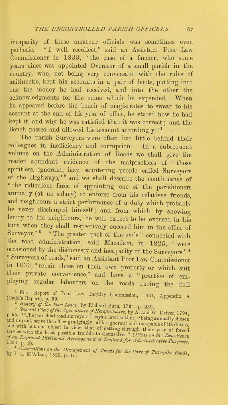 incapacity of these amateur officials was sometimes even pathetic.  I well recollect, said an Assistant Poor Law Commissioner in 1833, the case of a farmer, who some years since was appointed Overseer of a small parish in the coimtry, who, not being very conversant with the rules of arithmetic, kept his accounts in a pair of boots, putting into one the money he had received, and into the other the acknowledgments for the sums which he expended. When he appeared before the bench of magistrates to swear to his account at the end of his year of office, he stated how he had kept it, and why he was satisfied that it was correct; and the Bench passed and allowed his account accordingly. ^ The parish Surveyors were often but little behind their colleagues in inefficiency and corruption. In a subsequent volume on the Administration of Eoads we shall give the reader abundant evidence of the malpractices of those spiritless, ignorant, lazy, sauntering people called Surveyors of the Highways, ^ and we shall describe the continuance of the ridiculous farce of appointing one of the parishioners annually (at no salary) to enforce from his relatives, friends, and neighbours a strict performance of a duty which probably he never discharged himself; and from which, by showing lenity to his neighbours, he will expect to be excused in his turn when they shall respectively succeed him in the office of Surveyor. ^  The greater part of the evils  connected with the road administration, said Macadam, in 1825, were occasioned by the dishonesty and incapacity of the Surveyors. * Surveyors of roads, said an Assistant Poor Law Commissioner m 1833, repair those on their own property or which suit their private convenience, and have a practice of em- ploying regular labourers on the roads during the duU (CoddfEepo^rp. 9I ^^ Con:n.ission, 1834, Appendix A 2 History of the Poor Laws, by Richard Burn, 1764 p 239 D 55 ''tT? ^^\fl^i9riculture of Herefordsldre, by A. and W. Driver, 1794. p. 55. The parochial road surveyors, says a later author, '' being annually chosen and wlS,r' * v°^ g-dgingly, alike ignorant and incap!ble oSdSs servile wiSthri ^,77' °^ g*^* ting through their year of forced service with the least possible trouble to themselves {Hints on the Expedim^, of-nl^pr^oved m^i^l Arrangement of E^ujla^uifor Ad.unistraLfpZ^, by J.'l! M.fZ, mt^iT^^^^ '^''''^'^-^