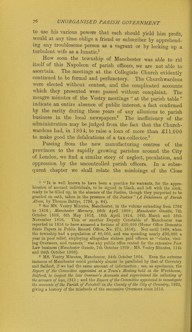 to use his various powers that each should yield him profit, would at any time oblige a friend or subscriber by apprehend- ing any troublesome person as a vagrant or by locking up a turbulent wife as a lunatic.^ How soon the township of Manchester was able to rid itself of this Napoleon of parish officers, we are not able to ascertain. The meetings at the Collegiate Church evidently continued to be formal and perfunctory. The Churchwardens were elected without contest, and the complicated accounts which they presented were passed without complaint. The meagre minutes of the Vestry meetings  at the parish table  indicate an entire absence of public interest, a fact confirmed by the rarity during these years of any allusions to parish business in the local newspapers.^ The inefficiency of the administration may be judged from the fact that the Church- wardens had, in 1804, to raise a loan of more than £11,000 to make good the defalcations of a tax-collector.^ Passing from the new manufacturing centres of the provinces to the rapidly growing parishes around the City of London, we find a similar story of neglect, peculation, and oppression by the uncontrolled parish officers. In a subse- quent chapter we shall relate the misdoings of the Close 1  It is well known to have been a practice for warrants, for the appre- hension of accused individuals, to be signed in blank, and left with the clerk, ready to be filled up, in the absence of the Justice, though they purported to be gi-anted on oath, taken in the presence of the Justice  {A Disdosiwe of Parish Abuse, by Thomas Battye, 1796, p. 64). 2 See MS. Vestry Minutes, Manchester, in the volume extending from 1766 to 1816 ; Manchester Mercury, 26th April 1808 ; Matichester Gazette, 7th October 1809, 6th May 1813, 16th April 1814, 16th March and 16th November 1816. This or another Deputy Constable of Manchester was reported in 1816 to have amassed a fortune of £20,000 (Home Office Domestic State Papers in Public Kecord Office, No. 271, 1816). Not until 1808, when the township had a population of 80,000, and was spending nearly £30,000 a year in poor relief, employing altogether sixteen paid officers as clerks, visit- ing Overseers, and runners, was any public office rented for the extensive Poor Law business (Manchester Gazette, 7th October 1809 ; MS. Vestry Minutes, 11th and 24th October 1808). 3 MS. Vestry Minutes, Manchester, 24th October 1804. Even the extreme instance of Manchester could probably almost be paralleled by tliat of Coventry and Salford, if we had the same amount of information ; see, as specimens, the Report of the Committee appointed at a Town's Meeting licld at tlie IVorkhousc, Salford, to inspect the late Overseer's Accoimts and superintend the collecting of the arrears of leys, 1811 ; and the Report of the Committee appointed to investigate the accouTits of the Parish of Foleshill in the County of tlie City of Coventry, 1832, giving a history of the misdeeds of the successive Ovcrseei-a since 1813.