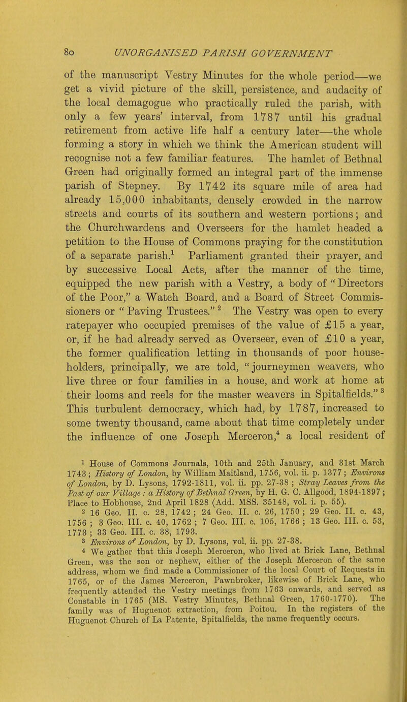 of the manuscript Vestry Miniites for the whole period—we get a vivid picture of the skill, persistence, and audacity of the local demagogue who practically ruled the parish, with only a few years' interval, from 1787 until his gradual retirement from active life half a century later—the whole forming a story in which we think the American student will recognise not a few familiar features. The hamlet of Bethnal Green had originally formed an integral part of the immense parish of Stepney. By 1742 its square mile of area had already 15,000 inhabitants, densely crowded in the narrow streets and courts of its southern and western portions; and the Churchwardens and Overseers for the hamlet headed a petition to the House of Commons praying for the constitution of a separate parish.^ Parliament granted their prayer, and by successive Local Acts, after the manner of the time, equipped the new parish with a Vestry, a body of  Directors of the Poor, a Watch Board, and a Board of Street Commis- sioners or  Paving Trustees. ^ The Vestry was open to every ratepayer who occupied premises of the value of £15 a year, or, if he had already served as Overseer, even of £10 a year, the former qualification letting in thousands of poor house- holders, principally, we are told, journeymen weavers, who live three or four families in a house, and work at home at their looms and reels for the master weavers in Spitalfields. ^ This turbulent democracy, which had, by 1787, increased to some twenty thousand, came about that time completely under the influence of one Joseph Merceron,* a local resident of 1 House of Commons Journals, lOtli and 25th January, and 31st March 1743 ; History of London, by William Maitland, 1756, vol. ii. p. 1377 ; Environs of London, by D. Lysons, 1792-1811, vol. ii. pp. 27-38 ; Stray Leaves from the Past of our Village : a History of Bethnal Green, by H. G. C. Allgood, 1894-1897; Place to Hobhouse, 2nd April 1828 (Add. MSS. 35148, vol. i. p. 55). 2 16 Geo. II. c. 28, 1742 ; 24 Geo. II. c. 26, 1750 ; 29 Geo. II. c. 43, 1756 ; 3 Geo. III. c. 40, 1762 ; 7 Geo. III. c. 105, 1766 ; 13 Geo. III. c. 53, 1773 ; 33 Geo. III. c. 38, 1793. 3 Environs o'^ London, by D. Lysons, vol. ii. pp. 27-38. * We gather that this Joseph Merceron, who lived at Brick Lane, Bethnal Green, was the son or nephew, either of the Joseph Merceron of the same address, whom we find made a Commissioner of the local Court of Requests in 1765, or of the James Merceron, Pawnbroker, likewise of Brick Lane, who frequently attended the Vestry meetings from 1763 onwards, and served aa Constable in 1765 (MS. Vestry Minutes, Bethnal Green, 1760-1770). The family was of Huguenot extraction, from Poitou. In the registers of the Huguenot Church of La Patente, Spitalfields, the name frequently occurs.