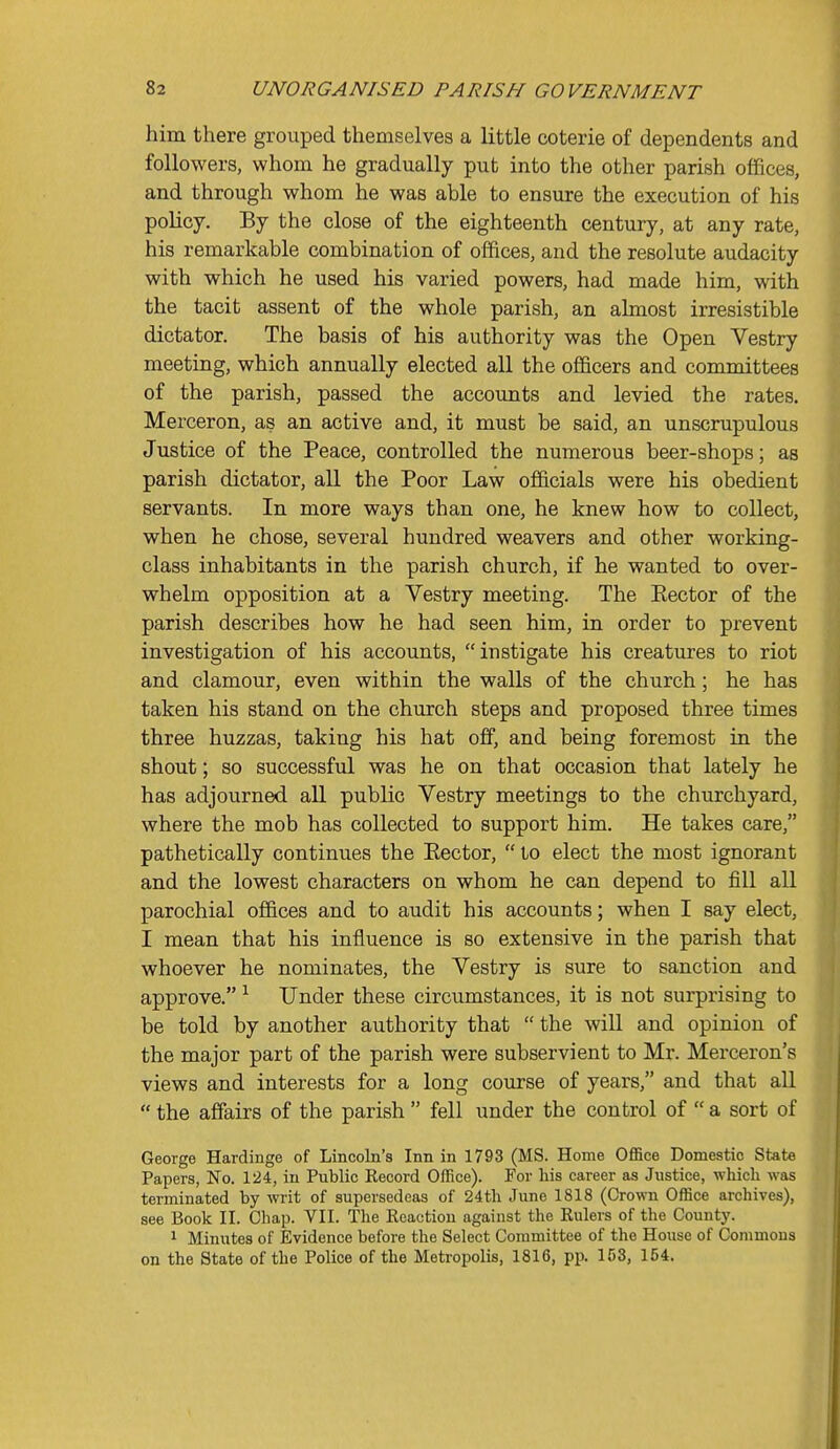 him there grouped themselves a little coterie of dependents and followers, whom he gradually put into the other parish oflBces, and through whom he was able to ensure the execution of his policy. By the close of the eighteenth century, at any rate, his remarkable combination of offices, and the resolute audacity with which he used his varied powers, had made him, with the tacit assent of the whole parish, an almost irresistible dictator. The basis of his authority was the Open Vestry meeting, which annually elected all the officers and committees of the parish, passed the accounts and levied the rates. Merceron, as an active and, it must be said, an unscrupulous Justice of the Peace, controlled the numerous beer-shops; as parish dictator, all the Poor Law officials were his obedient servants. In more ways than one, he knew how to collect, when he chose, several hundred weavers and other working- class inhabitants in the parish church, if he wanted to over- whelm opposition at a Vestry meeting. The Eector of the parish describes how he had seen him, in order to prevent investigation of his accounts, instigate his creatures to riot and clamour, even within the walls of the church; he has taken his stand on the church steps and proposed three times three huzzas, taking his hat off, and being foremost in the shout; so successful was he on that occasion that lately he has adjourned all public Vestry meetings to the churchyard, where the mob has collected to support him. He takes care, pathetically continues the Eector,  to elect the most ignorant and the lowest characters on whom he can depend to fill all parochial offices and to audit his accounts; when I say elect, I mean that his influence is so extensive in the parish that whoever he nominates, the Vestry is sure to sanction and approve. ^ Under these circumstances, it is not surprising to be told by another authority that  the will and opinion of the major part of the parish were subservient to Mr. Merceron's views and interests for a long course of years, and that all  the affairs of the parish  fell under the control of  a sort of George Hardinge of Lincoln's Inn in 1793 (MS. Home Office Domestic State Papers, No. 124, in Public Eecord Office). For his career as Justice, which was terminated by writ of supersedeas of 24th June 1818 (Crown Office archives), see Book II. Chap. VII. The Reaction against the Rulers of the County. 1 Minutes of Evidence before the Select Committee of the House of Commons on the State of the Police of the Metropolis, 1816, pp. 153, 154.