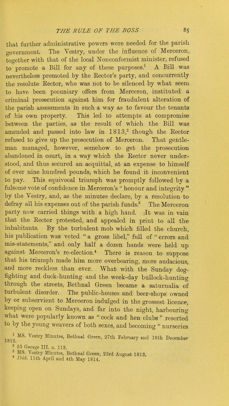 that further administrative powers were needed for the parish government. The Vestry, under the influence of Merceron, together with that of the local Nonconformist minister, refused to promote a Bill for any of these purposes.^ A Bill was nevertheless promoted by the Hector's party, and concurrently the resolute Eector, who was not to be silenced by what seem to have been pecuniary offers from Merceron, instituted a criminal prosecution against him for fraudulent alteration of the parish assessments in such a way as to favour the tenants of his own property. This led to attempts at compromise between the parties, as the result of which the Bill was amended and passed into law in 1813,^ though the Rector refused to give up the prosecution of Merceron. That gentle- man managed, however, somehow to get the prosecution abandoned in court, in a way which the Eector never under- stood, and thus secured an acquittal, at an expense to himself of over nine hundred pounds, which he found it inconvenient to pay. This equivocal triumph was promptly followed by a fulsome vote of confidence in Merceron's  honour and integrity  by the Vestry, and, as the minutes declare, by a resolution to defray all his expenses out of the parish funds.^ The Merceron party now carried things with a high hand. Jt was in vain that the Eector protested, and appealed in print to all the inhabitants. By the turbulent mob which filled the church, his publication was voted  a gross libel, full of  errors and mis-statements, and only half a dozen hands were held up against Merceron's re-election.* There is reason to suppose that his triumph made him more overbearing, more audacious, and more reckless than ever. What with the Sunday dog- fighting and duck-hunting and the week-day bullock-hunting through the streets, Bethnal Green became a saturnalia of turbulent disorder. The public-houses and beer-shops owned by or subservient to Merceron indulged in the grossest licence, keeping open on Sundays, and far into the night, harbouring what were popularly known as  cock and hen clubs  resorted to by the young weavers of both sexes, and becoming  nurseries ,d Vestry Minutes, Bethnal Green, 27th February and 16th December lol2. 2 53 Geovge III. c. 113. 3 MS. Vestry Minutes, Bethnal Green, 23rd August 1813. Ibid. 11th April and 4th May 1814.