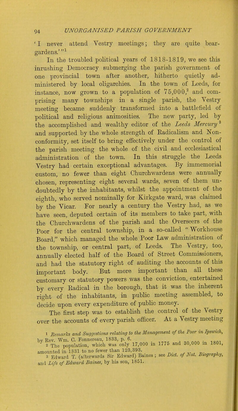 ' I never attend Vestry meetings; they are quite bear- gardens.' In the troubled political years of 1818-1819, we see this inrushing Democracy submerging the parish government of one provincial town after another, hitherto quietly ad- ministered by local oligarchies. In the town of Leeds, for instance, now grown to a population of 75,000,^ and com- prising many townships in a single parish, the Vestry meeting became suddenly transformed into a battlefield of political and religious animosities. The new party, led by the accomplished and wealthy editor of the Leeds Mercury^ and supported by the whole strength of Eadicalism and Non- conformity, set itself to bring effectively under the control of the parish meeting the whole of the civil and ecclesiastical administration of the town. In this struggle the Leeds Vestry had certain exceptional advantages. By immemorial custom, no fewer than eight Churchwardens were annually chosen, representing eight several wards, seven of them un- doubtedly by the inhabitants, whilst the appointment of the eighth, who served nominally for Kirkgate ward, was claimed by the Vicar. For nearly a century the Vestry had, as we have seen, deputed certain of its members to take part, with the Churchwardens of the parish and the Overseers of the Poor for the central township, in a so-called Workhouse Board, which managed the whole Poor Law administration of the township, or central part, of Leeds. The Vestry, too, annuaUy elected half of the Board of Street Commissioners, and had the statutory right of auditing the accounts of this important body. But more important than all these customary or statutory powers was the conviction, entertained by every Eadical in the borough, that it was the inherent right of the inhabitants, in public meeting assembled, to decide upon every expenditure of public money. The first step was to establish the control of the Vestry over the accounts of every parish officer. At a Vestry meeting 1 EemarJcs and Suggestions relating to the Manageinent of the Poor in Ipswich, bv Rev Wm. 0. Fonnereau, 1833, p. 6. . „ 2 The population, which Was only 17,000 in 1775 and 30,000 m 1801, amounted in 1831 to no fewer than 123,393. »v„.„„i„ 3 Edward T. (afterwards Sir Edward) Baines; see Did. of Nat. Bwgiaphy, and Life of Edward Baines, by his son, 1851.