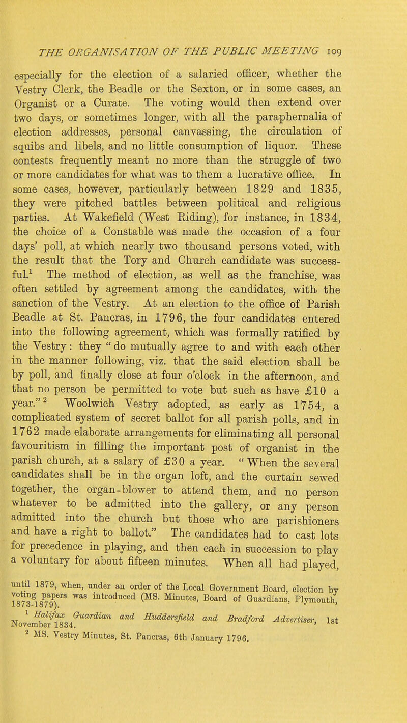 especially for the election of a salaried officer, whether the Vestry Clerk, the Beadle or the Sexton, or in some cases, an Organist or a Curate. The voting would then extend over two days, or sometimes longer, with all the paraphernalia of election addresses, personal canvassing, the circulation of squibs and libels, and no little consumption of liquor. These contests frequently meant no more than the struggle of two or more candidates for what was to them a lucrative office. In some cases, however, particularly between 1829 and 1835, they were pitched battles between political and religious parties. At Wakefield (West Eiding), for instance, in 1834, the choice of a Constable was made the occasion of a four days' poll, at which nearly two thousand persons voted, with the result that the Tory and Church candidate was success- ful.-^ The method of election, as well as the franchise, was often settled by agreement among the candidates, with, the sanction of the Vestry. At an election to the office of Parish Beadle at St. Pancras, in 1796, the four candidates entered into the following agreement, which was formally ratified by the Vestry: they  do mutually agree to and with each other in the manner following, viz. that the said election shall be by poll, and finally close at four o'clock in the afternoon, and that no person be permitted to vote but such as have £10 a year.^ Woolwich Vestry adopted, as early as 1754, a complicated system of secret ballot for all parish polls, and in 1762 made elaborate arrangements for eliminating all personal favouritism in filling the important post of organist in the parish church, at a salary of £30 a year. When the several candidates shall be in the organ loft, and the curtain sewed together, the organ-blower to attend them, and no person whatever to be admitted into the gallery, or any person admitted into the church but those who are parishioners and have a right to ballot. The candidates had to cast lots for precedence in playing, and then each in succession to play a voluntary for about fifteen minutes. When all had played, until 1879, when, under au order of the Local Government Board, election bv isms^rl)''' ^^^ introduced (MS. Minutes, Board of Guardians, Plymouth. 1 EaXifax Guardian and middersfidd and Bradford Advertise)- 1st JNovember 1834. 2 MS. Vestry Minutes, St. Pancras, 6th January 1796.