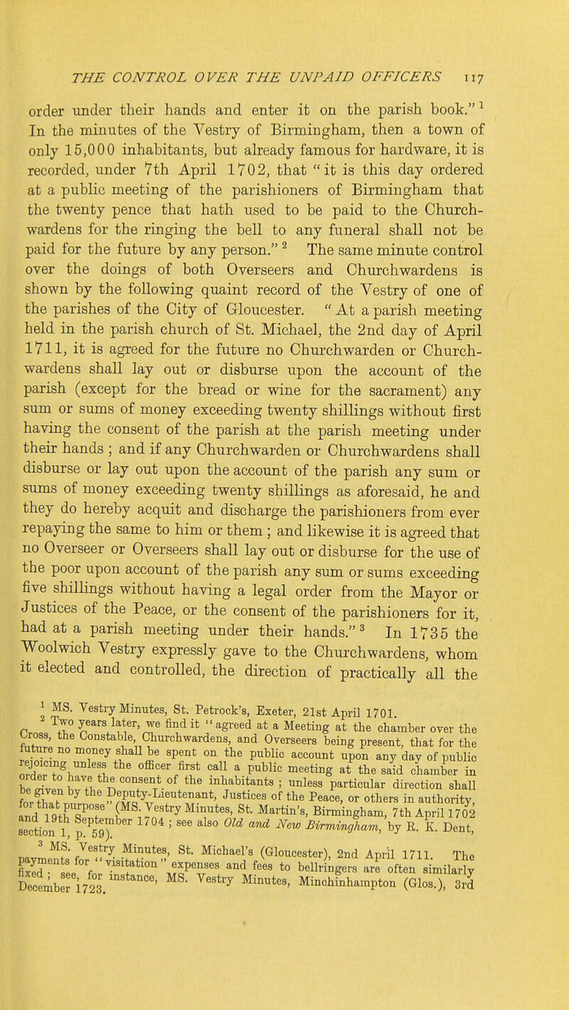 order under their hands and enter it on the parish book. ^ In the minutes of the Vestry of Birmingham, then a town of only 15,000 inhabitants, but already famous for hardware, it is recorded, under 7th April 1702, that it is this day ordered at a public meeting of the parishioners of Birmingham that the twenty pence that hath used to be paid to the Church- wardens for the ringing the bell to any funeral shall not be paid for the future by any person. ^ The same minute control over the doings of both Overseers and Churchwardens is shown by the following quaint record of the Vestry of one of the parishes of the City of Gloucester.  At a parish meeting held in the parish church of St. Michael, the 2nd day of April 1711, it is agreed for the future no Churchwarden or Church- wardens shall lay out or disburse upon the account of the parish (except for the bread or wine for the sacrament) any sum or sums of money exceeding twenty shillings without first having the consent of the parish at the parish meeting under their hands ; and if any Churchwarden or Churchwardens shall disburse or lay out upon the account of the parish any sum or sums of money exceeding twenty shillings as aforesaid, he and they do hereby acquit and discharge the parishioners from ever repaying the same to him or them; and likewise it is agreed that no Overseer or Overseers shall lay out or disburse for the use of the poor upon account of the parish any sum or sums exceeding five shillings without having a legal order from the Mayor or Justices of the Peace, or the consent of the parishioners for it, had at a parish meeting under their hands. ^ In 1735 the Woolwich Vestry expressly gave to the Churchwardens, whom it elected and controlled, the direction of practically all the 1 MS. Vestry Minutes, St. Petrock's, Exeter, 21st April 1701 Two years later, we find it  agreed at a Meeting at the chamber over the Cross, the Constable Churchwardens, and Overseers being present, that for the fiiture no money shall be spent on the public account upon any day of public orrf\''°^'f. ^'^''^ '^^ ^ P'^^l^ S'^id chamber in bll. tTv, inhabitants; unless particular direction shall fnrfw ^ Deputy-Lieutenant, Justices of the Peace, or others in authority, !nd ^ giT°r (MS Vestry Minutes. St. Martin's, Birmingham, 7th April 170^2 section 1, p!^59^ ' ^^'^ ''^ Birrrnngham, \y R. K. Dent, 3 MS. Vestry Minutes, St. Michael's (Gloucester), 2nd April 1711 The paymen s for  visitation expenses and fe^s to bellringers Je oiten ^m^l December 1723. ^''''^ Minchinhampton (Glos.). 3rd 4