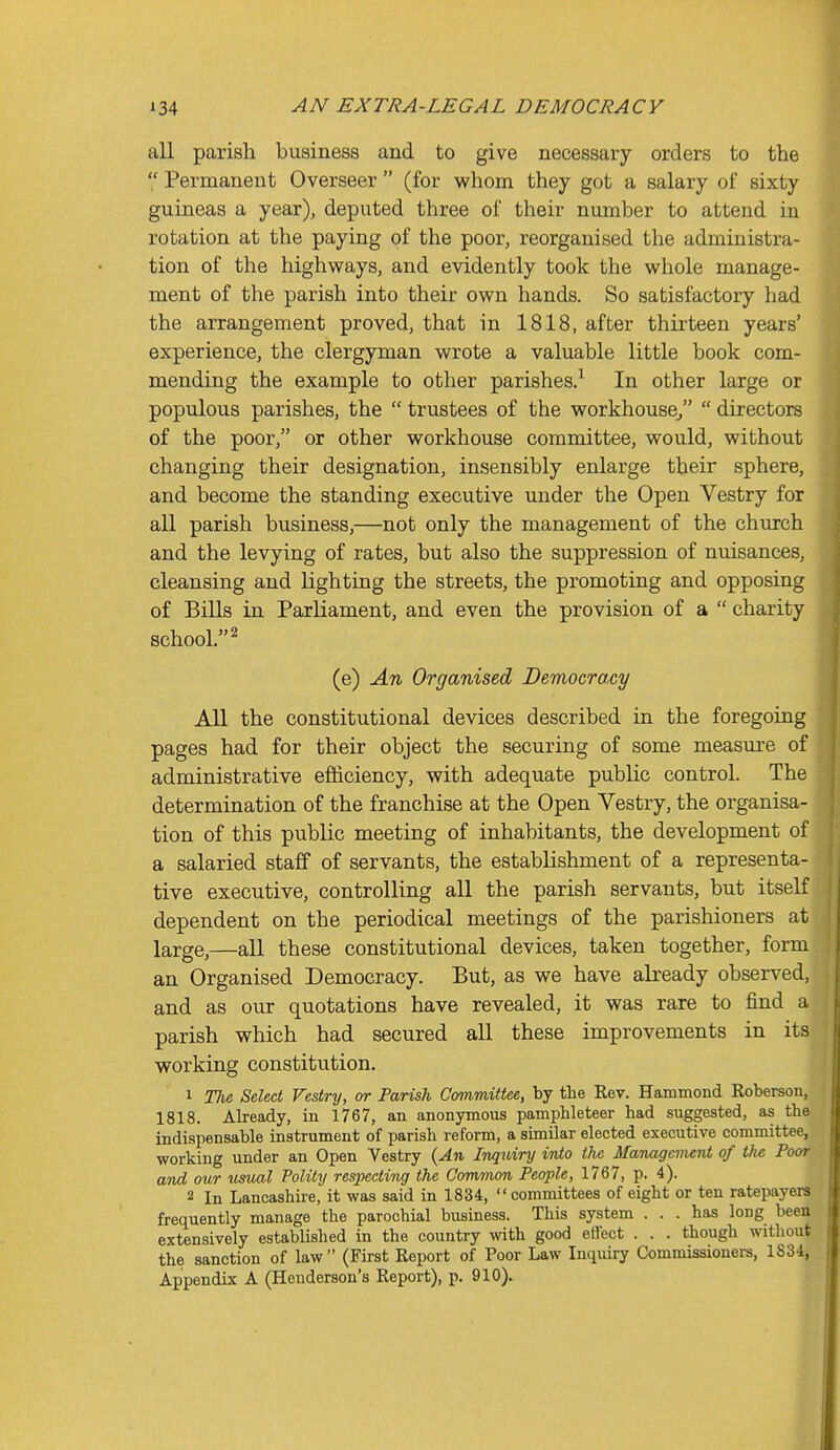 all parish business and to give necessary orders to the  Permanent Overseer  (for whom they got a salary of sixty guineas a year), deputed three of their number to attend in rotation at the paying of the poor, reorganised the administra- tion of the highways, and evidently took the whole manage- ment of the parish into their own hands. So satisfactory had the arrangement proved, that in 1818, after thii'teen years' experience, the clergyman wrote a valuable little book com- mending the example to other parishes.^ In other large or populous parishes, the  trustees of the workhouse,  directors of the poor, or other workhouse committee, would, without changing their designation, insensibly enlarge their sphere, and become the standing executive under the Open Vestry for all parish business,—not only the management of the church and the levying of rates, but also the suppression of nuisances, cleansing and lighting the streets, the promoting and opposing of Bills in Parliament, and even the provision of a  charity school. 2 (e) An Organised Democracy All the constitutional devices described in the foregoing pages had for their object the securing of some measm-e of administrative efficiency, with adequate public control. The determination of the franchise at the Open Vestry, the organisa- tion of this public meeting of inhabitants, the development of a salaried staff of servants, the establishment of a representa- tive executive, controlling all the parish servants, but itself dependent on the periodical meetings of the parishioners at large,—all these constitutional devices, taken together, form an Organised Democracy. But, as we have already observed, and as our quotations have revealed, it was rare to find a parish which had secured all these improvements in its working constitution. 1 The Select Vestry, or Parish Committee, by tlie Rev. Hammond Roberson, 1818. Already, in 1767, an anonymous pamphleteer had suggested, as the indispensable instrument of parish reform, a similar elected executive committee, working under an Open Vestry {An Inquiry into the Management of the Poor and our usual Polity respecting the Common People, 1767, p. 4). 2 In Lancashire, it was said in 1834,  committees of eight or ten ratepayers frequently manage the parochial business. This system ... has long been extensively established in the country with good etfect . . . though without the sanction of law (First Report of Poor Law Inquiry Commissionei-s, 1834, Appendix A (Henderson's Report), p. 910).