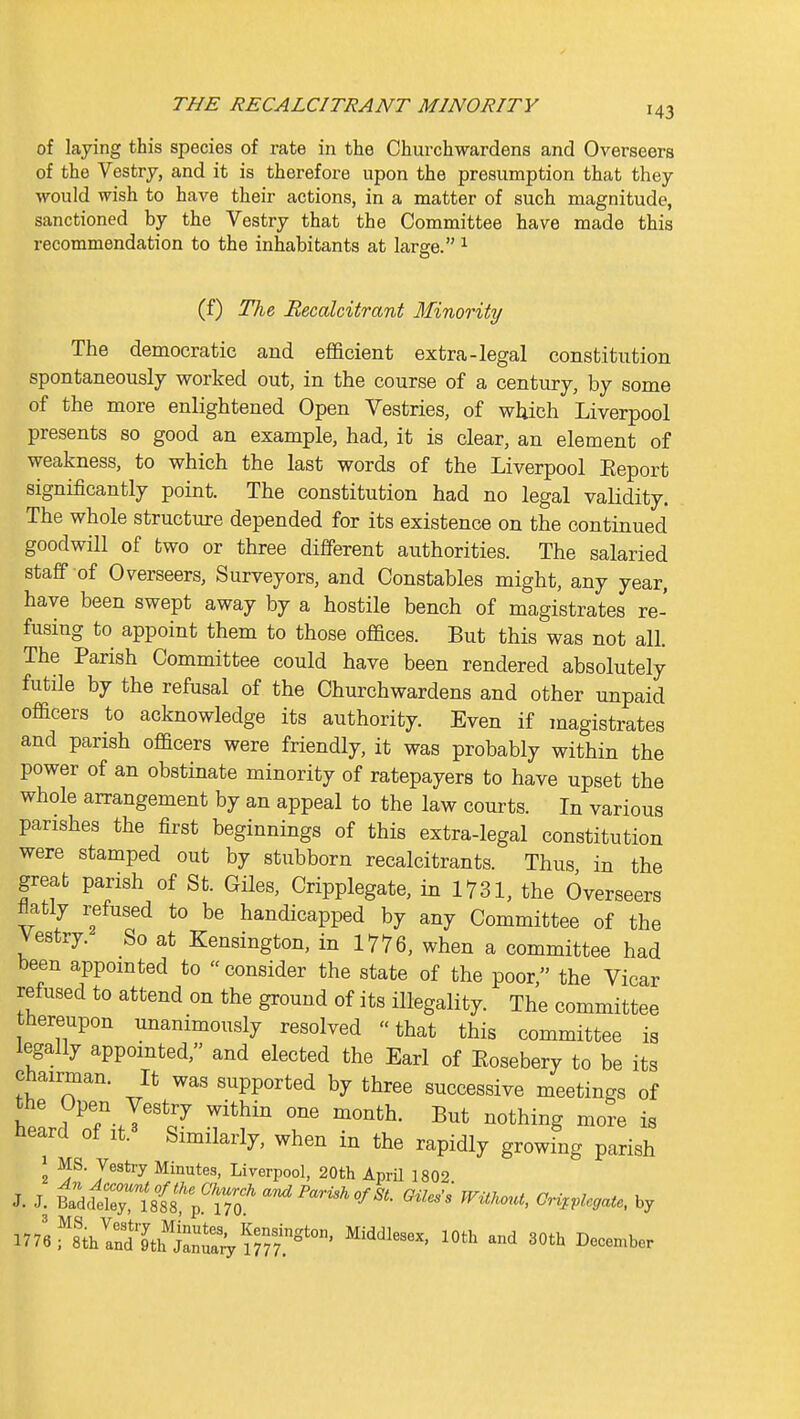 of laying this species of rate in the Churchwardens and Overseers of the Vestry, and it is therefore upon the presumption that they would wish to have their actions, in a matter of such magnitude, sanctioned by the Vestry that the Committee have made this recommendation to the inhabitants at large. ^ (f) The Recalcitrant Minority The democratic and efficient extra-legal constitution spontaneously worked out, in the course of a century, by some of the more enlightened Open Vestries, of wliich Liverpool presents so good an example, had, it is clear, an element of weakness, to which the last words of the Liverpool Eeport significantly point. The constitution had no legal validity. The whole structure depended for its existence on the continued goodwill of two or three different authorities. The salaried staff of Overseers, Surveyors, and Constables might, any year, have been swept away by a hostile bench of magistrates re- fusing to appoint them to those offices. But this was not all. The Parish Committee could have been rendered absolutely futile by the refusal of the Churchwardens and other unpaid officers to acknowledge its authority. Even if magistrates and parish officers were friendly, it was probably within the power of an obstinate minority of ratepayers to have upset the whole arrangement by an appeal to the law courts. In various parishes the first beginnings of this extra-legal constitution were stamped out by stubborn recalcitrants. Thus in the great parish of St. Giles, Cripplegate, in 1731, the Overseers flatly refused to be handicapped by any Committee of the Vestry. So at Kensington, in 1776, when a committee had been appointed to consider the state of the poor, the Vicar refused to attend on the ground of its illegality. The committee thereupon unanimously resolved that this committee is legally appointed, and elected the Earl of Eosebery to be its Chairman. It was supported by three successive meetings of the Open Vestry within one month. But nothing more is neard of it. Similarly, when in the rapidly growing parish 1 MS. Vestry Minutes, Liverpool, 20th April 1802 J. J. ^dcfe~'8f8';1r;' «-^P«mAo/^. GUcs^ WitKout, GH,,legate, by n76 fs^ISth J^a^ lOtJ^ 30th December