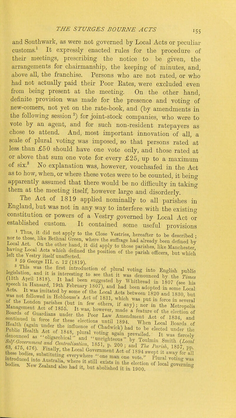 and Southwark, as were not governed by Local Acts or peculiar customs.^ It expressly enacted rules for the procedure of their meetings, prescribing the notice to be given, the arrangements for chairmanship, the keeping of minutes, and, above all, the franchise. Persons who are not rated, or who had not actually paid their Poor Eates, were excluded even from being present at the meeting. On the other hand, definite provision was made for the presence and voting of new-comers, not yet on the rate-book, and (by amendments in the following session ^) for joint-stock companies, who were to vote by an agent, and for such non-resident ratepayers as chose to attend. And, most important innovation of all, a scale of plural voting was imposed, so that persons rated at less than £50 should have one vote only, and those rated at or above that sum one vote for every £25, up to a maximum of six.^ No explanation was, however, vouchsafed in the Act as to how, when, or where these votes were to be counted, it being apparently assumed that there would be no difBculty in taking them at the meeting itself, however large and disorderly. The Act of 1819 applied nominally to all parishes in England, but was not in any way to interfere with the existing constitution or powers of a Vestry governed by Local Act or established custom. It contained some useful provisions \ ^i'' PP^y *° Vestries, hereafter to be described • wlct'^'Sn th^'^r' S!f'-r^.; al-dy been definedl; Local Act. On the other hand, it did apply to those parishes, like Manchestei 2 69 George III. c. 12 (1819). 3 This was the first introduction of plural voting into English mblic (^iom Apru 181S). It had been suggested bv Whitbrparl I'n isn'7 i • speech in Hansard, 19th Febiniary isff), and bad been atpted i^ soi Lj^? Acts. It was imitated by some of the Local Acts between 1820 and i?30 bu Tt^e Loir' '^.?°^^r'^ °' ^'^1' -^^''^ pnt in fj^ce L seVera in™e;?LfT??5f ^ *he MetiopciS BoardsTf r,^'L! \ ^'f' ^^'^ ^ f^^^m-e of the election of denounced as -'oLJ-nl P^'^^^^7°ti°g, again prevaCed. It was fiercely