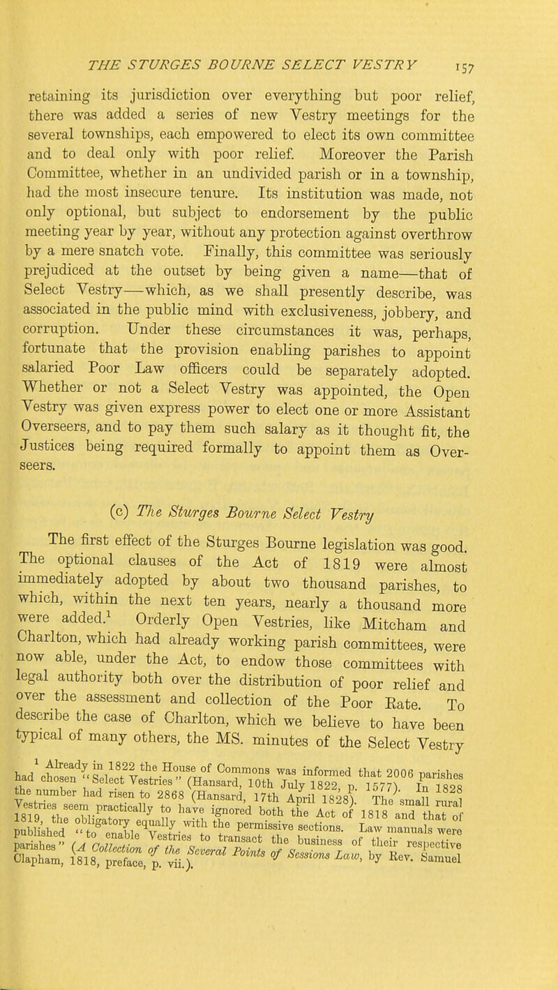 retaining its jurisdiction over everything but poor relief, there was added a series of new Vestry meetings for the several townships, each empowered to elect its own committee and to deal only with poor relief Moreover the Parish Committee, whether in an undivided parish or in a township, had the most insecure tenure. Its institution was made, not only optional, but subject to endorsement by the public meeting year by year, without any protection against overthrow by a mere snatch vote. Finally, this committee was seriously prejudiced at the outset by being given a name—that of Select Vestry—which, as we shall presently describe, was associated in the public mind with exclusiveness, jobbery, and corruption. Under these circumstances it was, perhaps, fortunate that the provision enabling parishes to appoint salaried Poor Law ofBcers could be separately adopted. Whether or not a Select Vestry was appointed, the Open Vestry was given express power to elect one or more Assistant Overseers, and to pay them such salary as it thought fit, the Justices being required formally to appoint them as Over- seers. (c) The Sturges Bourne Select Vestry The first effect of the Sturges Bourne legislation was good. The optional clauses of the Act of 1819 were almost immediately adopted by about two thousand parishes, to which, within the next ten years, nearly a thousand more were added.^ Orderly Open Vestries, like Mitcham and Charlton, which had abready working parish committees were now able, under the Act, to endow those committees' with legal authority both over the distribution of poor relief and over the assessment and collection of the Poor Eate To describe the case of Charlton, which we beHeve to have been typical of many others, the MS. minutes of the Select Vestry had^wf ^dL?v*^''°r' ''T^ 2006 parishes naa cnosen Select Vestnes' (Hansard, 10th July 1822, p. 1577^ In 1828 the number had risen to 2868 (Hansard, 17th April 1828) The^small nlal Vestnes seem practically to have ignored both the Act o 18irand Sml o JSili'she/ ^tt^Ll'%'''l^'} P^-^™ -«*-ns. Law manuJ Ir Olapham, 1818, preface, p. vii.). ^ i^essions Law, by Rev. Samuel