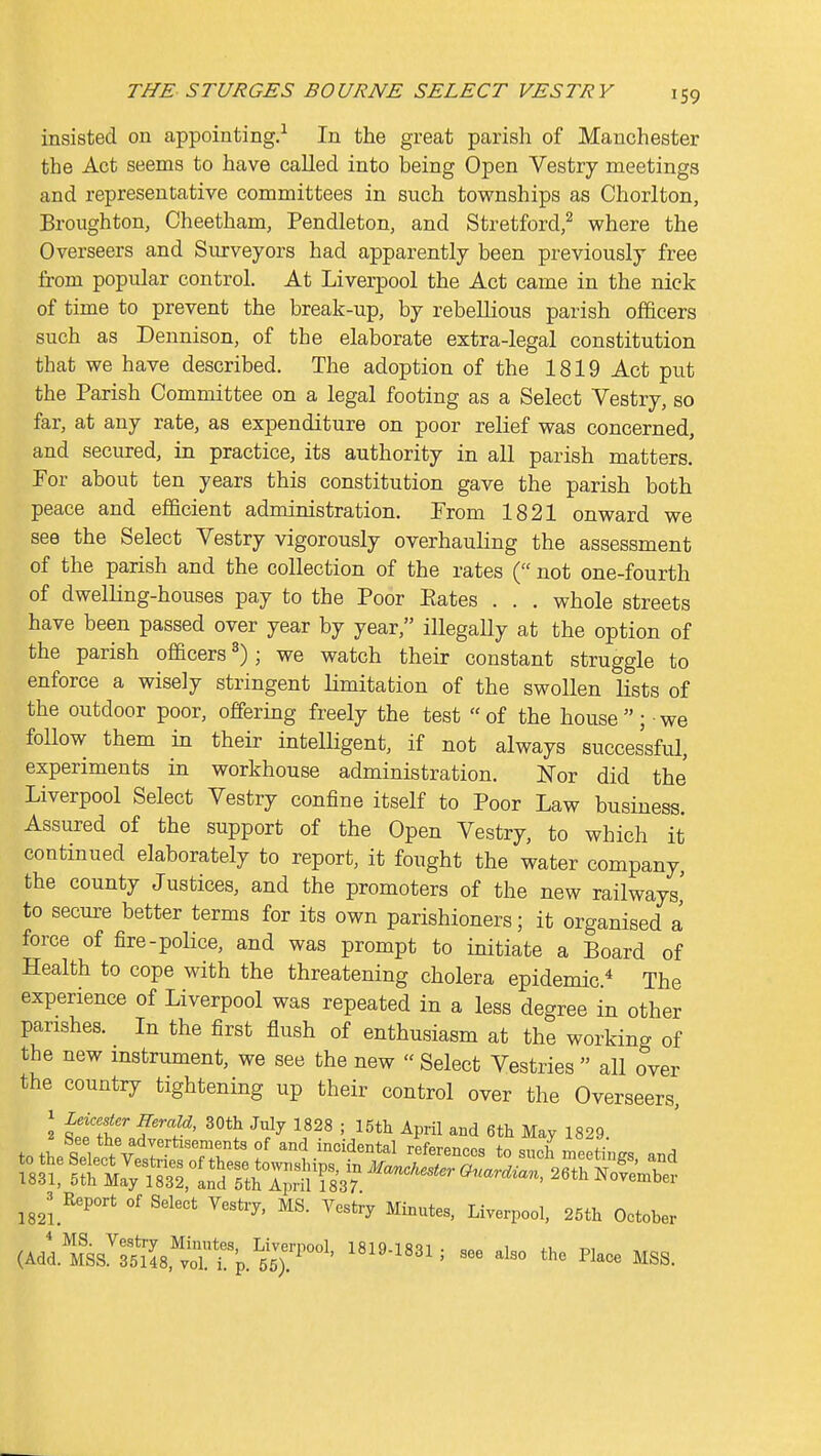 insisted on appointing.-^ In the great parish of Manchester the Act seems to have called into being Open Vestry meetings and representative committees in such townships as Chorlton, Broughton, Cheetham, Pendleton, and Stretford,^ where the Overseers and Surveyors had apparently been previously free from popular control. At Liverpool the Act came in the nick of time to prevent the break-up, by rebellious parish officers such as Dennison, of the elaborate extra-legal constitution that we have described. The adoption of the 1819 Act put the Parish Committee on a legal footing as a Select Vestry, so far, at any rate, as expenditure on poor relief was concerned, and secured, in practice, its authority in all parish matters. Por about ten years this constitution gave the parish both peace and efficient administration. Prom 1821 onward we see the Select Vestry vigorously overhauling the assessment of the parish and the collection of the rates ( not one-fourth of dwelling-houses pay to the Poor Eates . . . whole streets have been passed over year by year, illegally at the option of the parish officers^); we watch their constant struggle to enforce a wisely stringent limitation of the swollen lists of the outdoor poor, offering freely the test of the house; we follow them in their intelligent, if not always successful, experiments in workhouse administration. Nor did the Liverpool Select Vestry confine itself to Poor Law business. Assured of the support of the Open Vestry, to which it continued elaborately to report, it fought the water company, the county Justices, and the promoters of the new railways' to secui-e better terms for its own parishioners; it organised a force of fire-police, and was prompt to initiate a Board of Health to cope with the threatening cholera epidemic * The experience of Liverpool was repeated in a less degree in other parishes. In the first flush of enthusiasm at the working of the new instrument, we see the new  Select Vestries  all over the country tightening up their control over the Overseers, J Leicester Herald, 30tli July 1828 ; 15tli April and 6tli May 1829 ^^^3 Report of Select Veshy, MS. Yestiy Minutes, Liverpool, 25th October (AdlTsS^rs^Is.'^voT^p.'^SsT'^ ''''''''''' '^^^ ^'''^