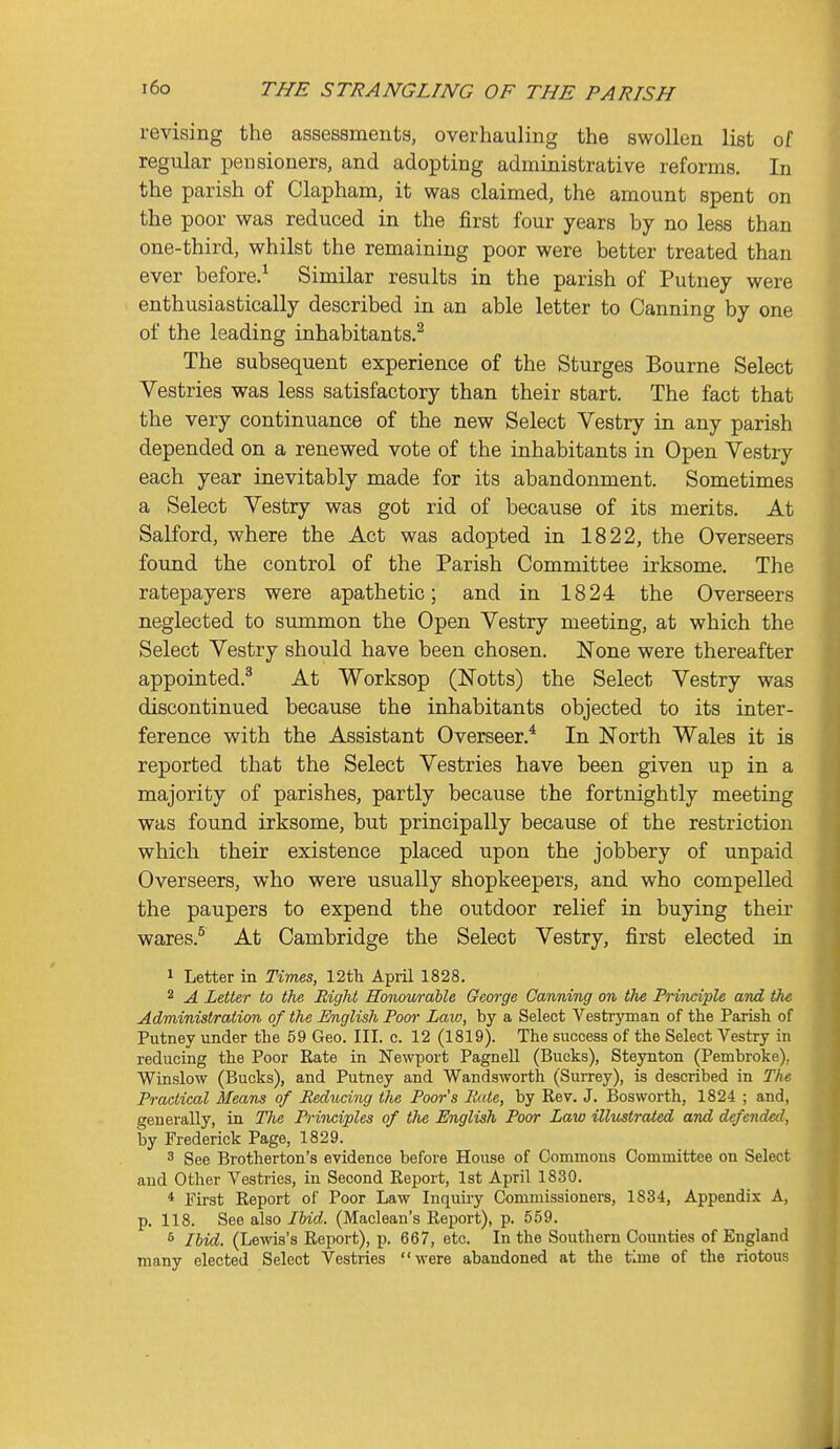 revising the assessmenta, overhauling the swollen list of regular pensioners, and adopting administrative reforms. In the parish of Clapham, it was claimed, the amount spent on the poor was reduced in the first four years by no less than one-third, whilst the remaining poor were better treated than ever before.^ Similar results in the parish of Putney were enthusiastically described in an able letter to Canning by one of the leading inhabitants.^ The subsequent experience of the Sturges Bourne Select Vestries was less satisfactory than their start. The fact that the very continuance of the new Select Vestry in any parish depended on a renewed vote of the inhabitants in Open Vestry each year inevitably made for its abandonment. Sometimes a Select Vestry was got rid of because of its merits. At Salford, where the Act was adopted in 1822, the Overseers found the control of the Parish Committee irksome. The ratepayers were apathetic; and in 1824 the Overseers neglected to summon the Open Vestry meeting, at which the Select Vestry should have been chosen. None were thereafter appointed.^ At Worksop (Notts) the Select Vestry was discontinued because the inhabitants objected to its inter- ference with the Assistant Overseer.* In North Wales it is reported that the Select Vestries have been given up in a majority of parishes, partly because the fortnightly meeting was found irksome, but principally because of the restriction which their existence placed upon the jobbery of unpaid Overseers, who were usually shopkeepers, and who compelled the paupers to expend the outdoor relief in buying their wares.^ At Cambridge the Select Vestry, first elected in 1 Letter in Times, 12th April 1828. 2 A Letter to the Right Honowable George Canning on the Principle and the Administration of the English Poor Laio, by a Select Vestryman of the Parish of Putney under the 59 Geo. III. c. 12 (1819). The success of the Select Vestry in reducing the Poor Rate in ]S^e^vport Pagnell (Bucks), Steynton (Pembroke), Winslow (Bucks), and Putney and Wandsworth (Surrey), is described in The Practical Means of Reducing the Poor's Rate, by Rev. J. Bosworth, 1824 ; and, generally, in The Principles of the English Poor Law illustrated and defended, by Frederick Page, 1829. 3 See Brotherton's evidence before House of Commons Committee on Select and Other Vestries, in Second Report, 1st April 1830. * First Report of Poor Law Inquuy Commissioners, 1834, Appendix A, p. 118. See also Ibid. (Maclean's Report), p. 559. 6 Ibid. (Lewis's Report), p. 667, etc. In the Southern Counties of England many elected Select Vestries were abandoned at the time of the riotous