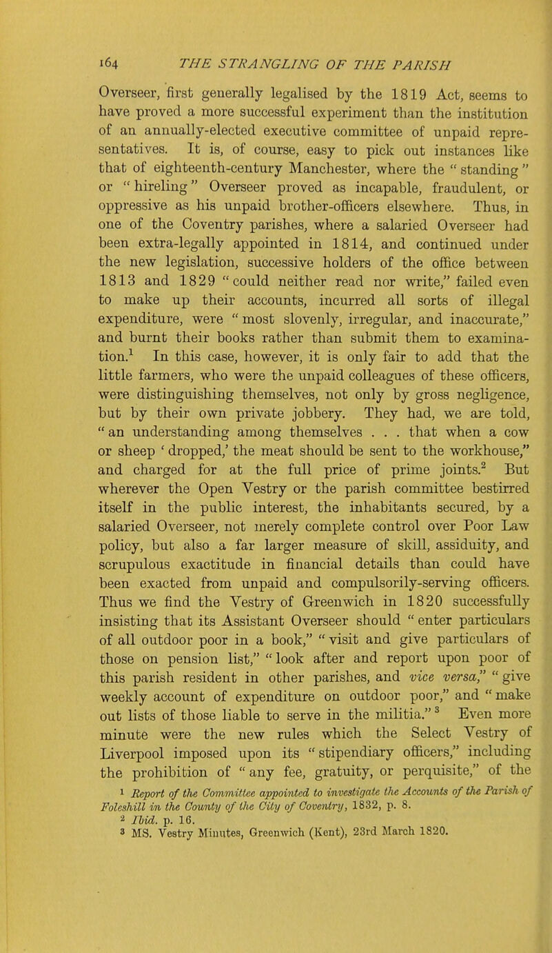 Overseer, first generally legalised by the 1819 Act, seems to have proved a more successful experiment than the institution of an annually-elected executive committee of unpaid repre- sentatives. It is, of course, easy to pick out instances like that of eighteenth-century Manchester, where the  standing  or  hireling Overseer proved as incapable, fraudulent, or oppressive as his unpaid brother-officers elsewhere. Thus, in one of the Coventry parishes, where a salaried Overseer had been extra-legally appointed in 1814, and continued under the new legislation, successive holders of the office between 1813 and 1829 could neither read nor write, failed even to make up their accounts, incurred all sorts of illegal expenditure, were  most slovenly, irregular, and inaccurate, and burnt their books rather than submit them to examina- tion.-^ In this case, however, it is only fair to add that the little farmers, who were the unpaid colleagues of these officers, were distinguishing themselves, not only by gross negligence, but by their own private jobbery. They had, we are told,  an imderstanding among themselves . . . that when a cow or sheep ' dropped,' the meat should be sent to the workhouse, and charged for at the full price of prime joints.^ But wherever the Open Vestry or the parish committee bestirred itself in the public interest, the inhabitants secured, by a salaried Overseer, not merely complete control over Poor Law policy, but also a far larger measure of skill, assiduity, and scrupulous exactitude in financial details than could have been exacted from unpaid and compulsorily-serving officers. Thus we find the Vestry of Greenwich in 1820 successfully insisting that its Assistant Overseer should  enter particulars of all outdoor poor in a book,  visit and give particulars of those on pension list,  look after and report upon poor of this parish resident in other parishes, and vice versa  give weekly account of expenditure on outdoor poor, and  make out lists of those liable to serve in the militia, ^ Even more minute were the new rules which the Select Vestry of Liverpool imposed upon its stipendiary officers, including the prohibition of  any fee, gratuity, or perquisite, of the 1 Heport of the Committee appointed to investigate the Accounts of the Parish of Foleshill in the County of the City of Coventry, 1832, p. 8. 2 Ibid. p. 16. 8 MS. Vestry Minutes, Greenwich (Kent), 23rd March 1820.