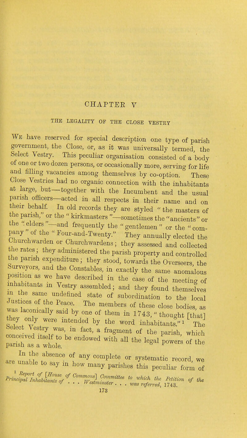 THE LEGALITY OF THE CLOSE VESTKY We have reserved for special description one type of parish government, the Close, or, as it was universally termed, the Select Vestry. This peculiar organisation consisted of a body of one or two dozen persons, or occasionally more, serving for life and fiUing vacancies among themselves by co-option. These Close Vestries had no organic connection with the inhabitants at large, but—together with the Incumbent and the usual parish ofacers—acted in all respects in their name and on their behalf. In old records they are styled  the masters of the parish, or the  kirkmasters —sometimes the ancients or the elders—and frequently the gentlemen or the com- pany of the  Four-and-Twenty. They annually elected the Churchwarden or Churchwardens; they assessed and collected the rates; they administered the parish property and controlled the parish expenditure; they stood, towards the Overseers the Surveyors, and the Constables, in exactly the same anomalous position as we have described in the case of the meeting of inhabitants m Vestry assembled; and they found themselves m he same undefined state of subordination to the local Justices of the Peace. The members of these close bodies a was laconically said by one of them in 1743,  thought [that they only were intended by the word inhabitants ^ The Select Vestry was, in fact, a fragment of the parish which ~awtolt ^^^^^ ^^^^ aie unable to say m how many parishes this peculiar form of ^^^iTlU^J^^Sy^,^^^^^ to ^Mck tke Pemon of tU J • . . esimimter . . . was referred, 1743.