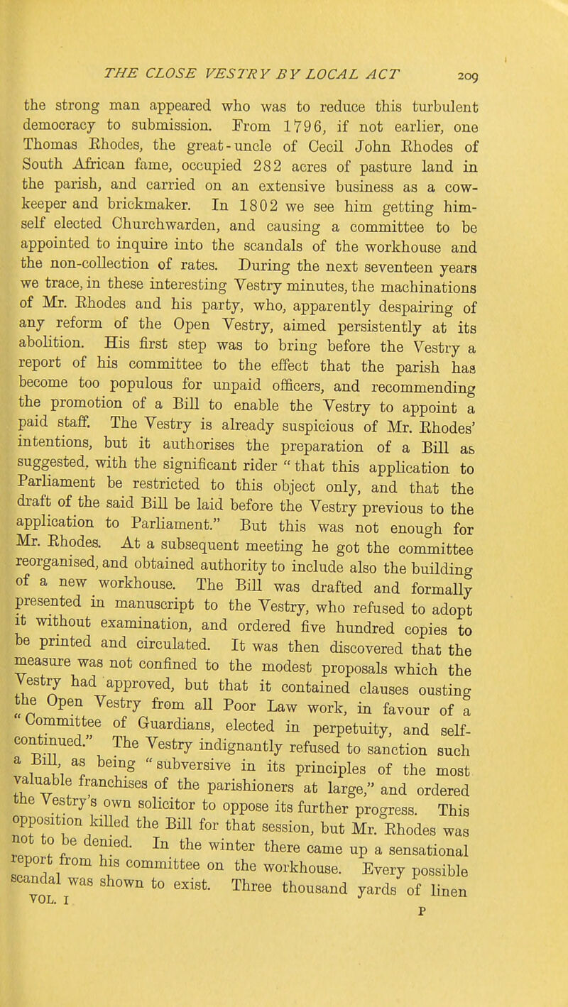 the strong man appeared who was to reduce this turbulent democracy to submission. From 1796, if not earlier, one Thomas Ehodes, the great-uncle of Cecil John Ehodes of South African fame, occupied 282 acres of pasture land in the parish, and carried on an extensive business as a cow- keeper and brickmaker. In 1802 we see him getting him- self elected Churchwarden, and causing a committee to be appointed to inquire into the scandals of the workhouse and the non-collection of rates. During the next seventeen years we trace, in these interesting Vestry minutes, the machinations of Mr. Ehodes and his party, who, apparently despairing of any reform of the Open Vestry, aimed persistently at its abolition. His first step was to bring before the Vestry a report of his committee to the effect that the parish has become too populous for unpaid officers, and recommending the promotion of a Bill to enable the Vestry to appoint a paid staff. The Vestry is already suspicious of Mr. Ehodes' mtentions, but it authorises the preparation of a Bill as suggested, with the significant rider  that this application to Parliament be restricted to this object only, and that the draft of the said Bill be laid before the Vestry previous to the application to Parliament. But this was not enough for Mr. Ehodes. At a subsequent meeting he got the committee reorganised, and obtained authority to include also the building of a new workhouse. The Bill was drafted and formally presented in manuscript to the Vestry, who refused to adopt It without examination, and ordered five hundred copies to be prmted and circulated. It was then discovered that the measure was not confined to the modest proposals which the Vestry had approved, but that it contained clauses ousting the Open Vestry from all Poor Law work, in favour of a Committee of Guardians, elected in perpetuity, and self- contmued. The Vestry indignantly refused to sanction such a Bill as being «subversive in its principles of the most valuable franchises of the parishioners at large, and ordered the Vestry s own solicitor to oppose its further progress. This opposition kiUed the Bill for that session, but Mr. Ehodes was not to be denied. In the winter there came up a sensational report from his committee on the workhouse. Every possible scandal was shown to exist. Three thousand yards of linen VOii, I p