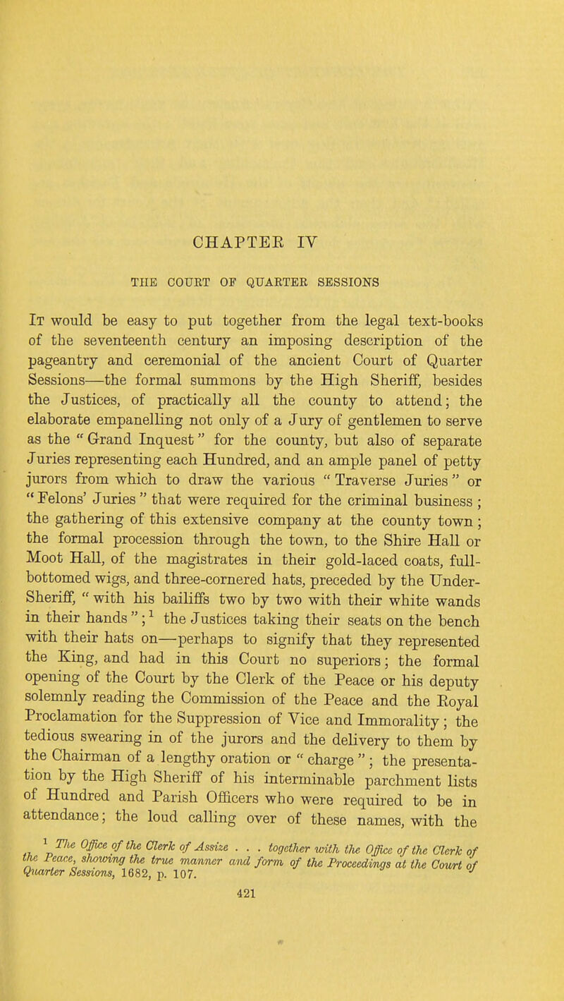 CHAPTEE IV THE COURT OF QUARTER SESSIONS It would be easy to put together from the legal text-books of the seventeenth century an imposing description of the pageantry and ceremonial of the ancient Court of Quarter Sessions—the formal summons by the High Sheriff, besides the Justices, of practically all the county to attend; the elaborate empanelling not only of a Jury of gentlemen to serve as the  Grand Inquest for the county, but also of separate Juries representing each Hundred, and an ample panel of petty jurors from which to draw the various  Traverse Juries  or  Felons' Juries  that were required for the criminal business ; the gathering of this extensive company at the county town; the formal procession through the town, to the Shire Hall or Moot Hall, of the magistrates in their gold-laced coats, full- bottomed wigs, and three-cornered hats, preceded by the Under- Sheriff,  with his bailiffs two by two with their white wands in their hands ; ^ the Justices taking their seats on the bench with their hats on—perhaps to signify that they represented the King, and had in this Court no superiors; the formal opening of the Court by the Clerk of the Peace or his deputy solemnly reading the Commission of the Peace and the Eoyal Proclamation for the Suppression of Vice and Immorality; the tedious swearing in of the jurors and the delivery to them by the Chairman of a lengthy oration or  charge  ; the presenta- tion by the High Sheriff of his interminable parchment lists of Hundred and Parish Ofacers who were required to be in attendance; the loud calling over of these names, with the ^ The Offi^oftU Clerk of Assize . . . together with the Office of the Clerk of T J'''-^' ^'^^'^ manner aM form of the Proceedings at the Comt of Q^uiHer Sessions, 1682, p. 107. •'