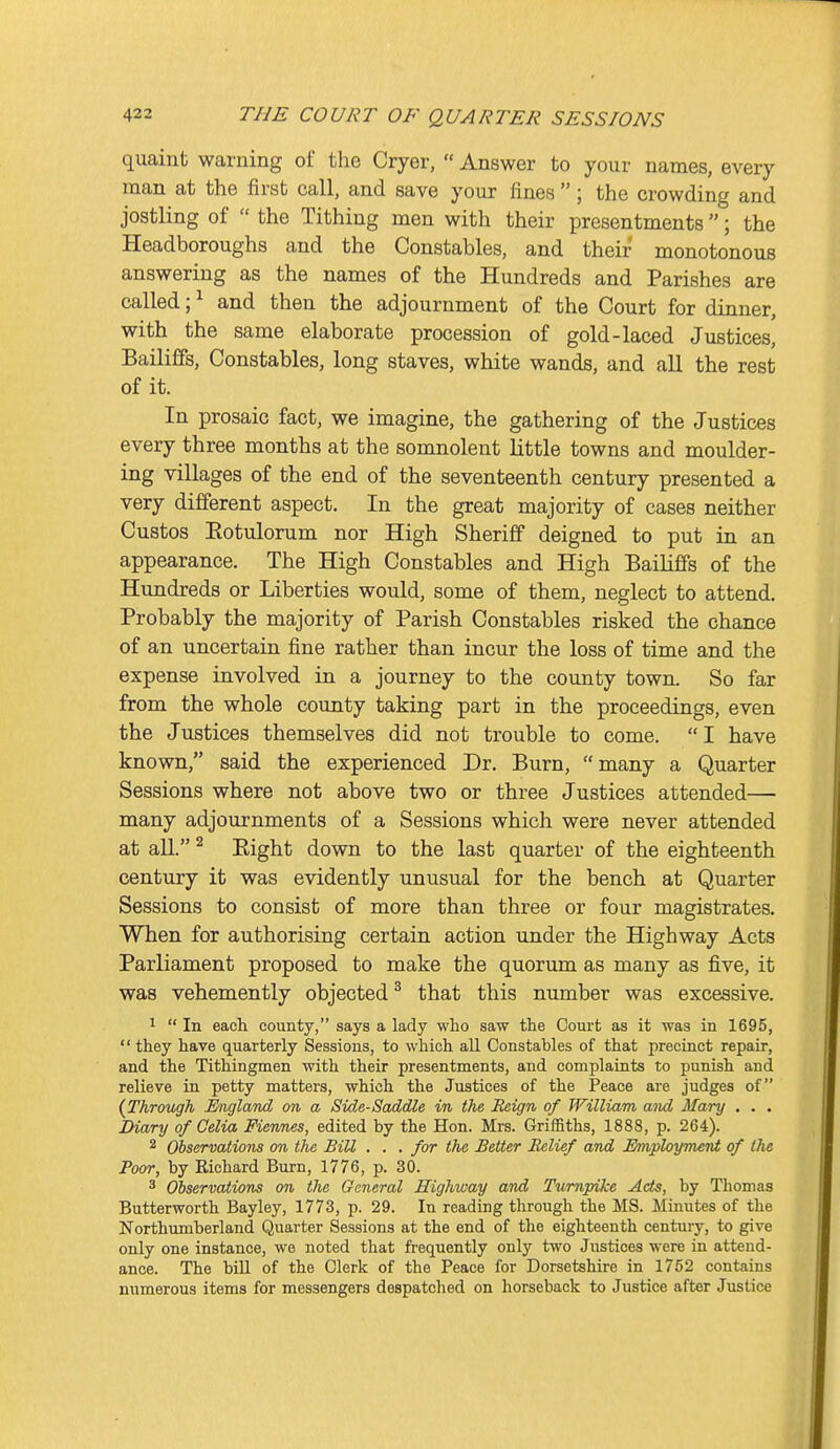 quaint warning of the Cryer,  Answer to your names, every man at the first call, and save your fines  ; the crowding and jostling of  the Tithing men with their presentments ; the Headboroughs and the Constables, and their monotonous answering as the names of the Hundreds and Parishes are called; ^ and then the adjournment of the Court for dinner, with the same elaborate procession of gold-laced Justices, Bailiffs, Constables, long staves, white wands, and all the rest of it. In prosaic fact, we imagine, the gathering of the Justices every three months at the somnolent little towns and moulder- ing villages of the end of the seventeenth century presented a very different aspect. In the great majority of cases neither Gustos Eotulorum nor High Sheriff deigned to put in an appearance. The High Constables and High Bailiffs of the Hundreds or Liberties would, some of them, neglect to attend. Probably the majority of Parish Constables risked the chance of an uncertain fine rather than incur the loss of time and the expense involved in a journey to the county town. So far from the whole county taking part in the proceedings, even the Justices themselves did not trouble to come. I have known, said the experienced Dr. Burn, many a Quarter Sessions where not above two or three Justices attended— many adjournments of a Sessions which were never attended at all. ^ Eight down to the last quarter of the eighteenth century it was evidently unusual for the bench at Quarter Sessions to consist of more than three or four magistrates. When for authorising certain action under the Highway Acts Parliament proposed to make the quorum as many as five, it was vehemently objected ^ that this number was excessive. 1  In eacli county, says a lady who saw the Court as it was in 1695,  they have quarterly Sessions, to which all Constables of that precinct repair, and the Tithingmen with their presentments, and complaints to punish and relieve in petty matters, which the Justices of the Peace are judges of (Through England on a Side-Saddle in the Reign of William and Mary . . . Diary of Oelia Fiennes, edited by the Hon. Mrs. Griffiths, 1888, p. 264). 2 Observations on the BiU . . . for the Better Relief and Employment of the Poor, by Richard Burn, 1776, p. 30. 3 Observations on the General Highway and Turnpike Acts, by Thomas Butterworth Bayley, 1773, p. 29. In reading through the MS. Minutes of the Northimiberland Quarter Sessions at the end of the eighteenth century, to give only one instance, we noted that frequently only two Justices were in attend- ance. The biU of the Clerk of the Peace for Dorsetshire in 1752 contains numerous items for messengers despatched on horseback to Justice after Justice