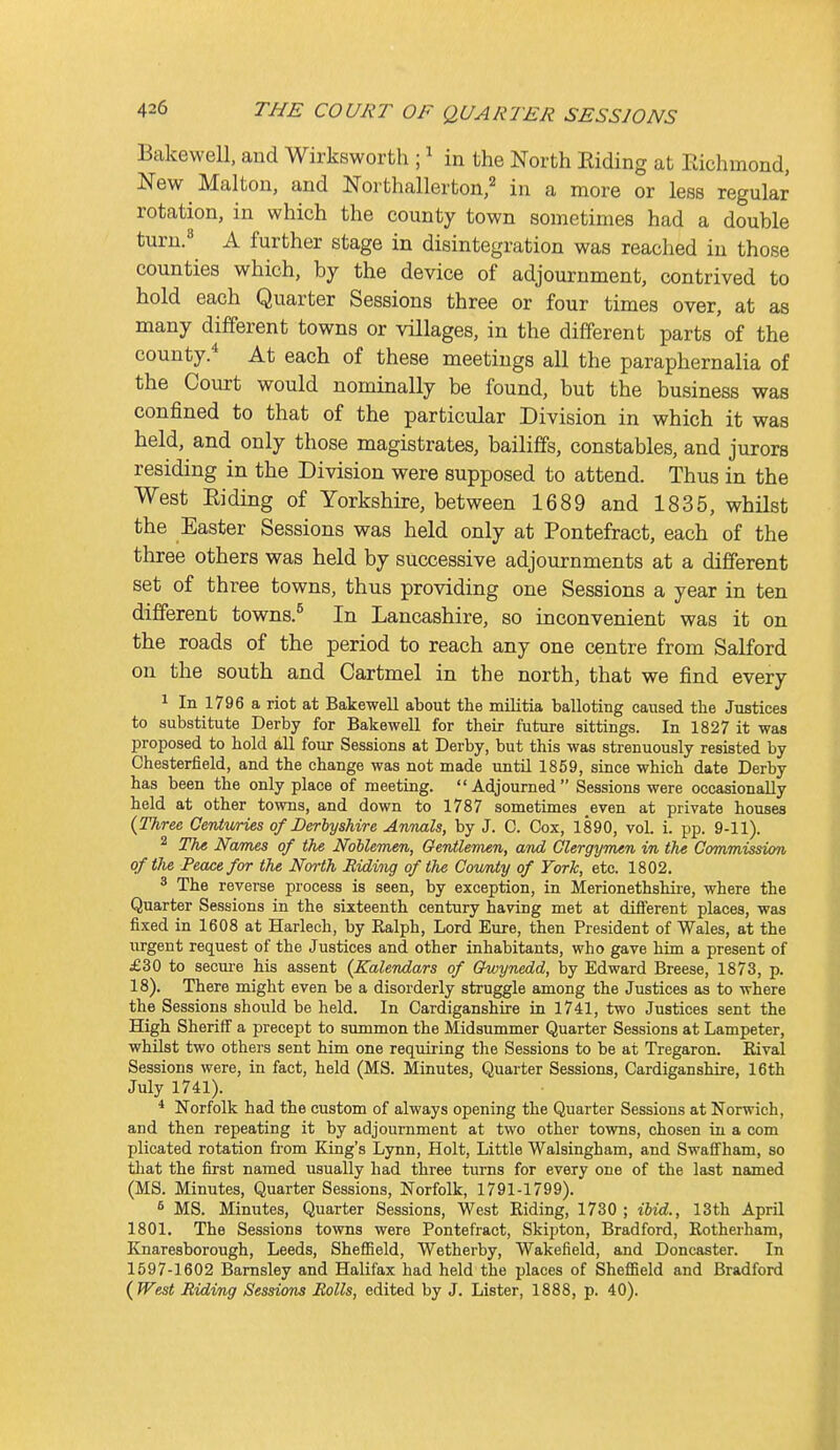 Bakewell, and Wirksworth ; ^ in the North Eiding at Kichmond, New Malton, and Northallerton,'' in a more or less regular rotation, in which the county town sometimes had a double turn.« A further stage in disintegration was reached in those counties which, by the device of adjournment, contrived to hold each Quarter Sessions three or four times over, at as many different towns or villages, in the different parts'of the county.* At each of these meetings all the paraphernalia of the Court would nominally be found, but the business was confined to that of the particular Division in which it was held, and only those magistrates, bailiffs, constables, and jurors residing in the Division were supposed to attend. Thus in the West Eiding of Yorkshire, between 1689 and 1835, whilst the Easter Sessions was held only at Pontefract, each of the three others was held by successive adjournments at a different set of three towns, thus providing one Sessions a year in ten different towns.^ In Lancashire, so inconvenient was it on the roads of the period to reach any one centre from Salford on the south and Cartmel in the north, that we find every 1 In 1796 a riot at Bakewell about the militia balloting caused tbe Justices to substitute Derby for Bakewell for their future sittings. In 1827 it was proposed to hold all four Sessions at Derby, but this was strenuously resisted by Chesterfield, and the change was not made until 1859, since which date Derby has been the only place of meeting. Adjourned Sessions were occasionally held at other towns, and down to 1787 sometimes even at private houses {Three Cenlwries of Derbyshire Annals, by J. 0. Cox, 1890, vol. i. pp. 9-11). 2 The Nanus of the Noblemen, Gentlemen, and Clergyman in the Commission of the Peace for the North Biding of the County of York, etc. 1802. ^ The reverse process is seen, by exception, in Merionethshire, where the Quarter Sessions in the sixteenth century having met at diflerent places, was fixed in 1608 at Harlech, by Ralph, Lord Eure, then President of Wales, at the urgent request of the Justices and other inhabitants, who gave him a present of £30 to secm'e his assent (Calendars of Owynedd, hj Edward Breese, 1873, p. 18). There might even be a disorderly struggle among the Justices as to where the Sessions should be held. In Cardiganshire in 1741, two Justices sent the High Sheriff a precept to summon the Midsummer Quarter Sessions at Lampeter, whilst two others sent him one requiring the Sessions to be at Tregaron. Rival Sessions were, in fact, held (MS. Minutes, Quarter Sessions, Cardiganshire, 16th July 1741). * Norfolk had the custom of always opening the Quarter Sessions at Norwich, and then repeating it by adjournment at two other towns, chosen in a com plicated rotation from King's Lynn, Holt, Little Walsingham, and SwaS'ham, so that the first named usually had three turns for every one of the last named (MS. Minutes, Quarter Sessions, Norfolk, 1791-1799). MS. Minutes, Quarter Sessions, West Riding, 1730 ; ibid., 13th April 1801. The Sessions towns were Pontefract, Skipton, Bradford, Rotherham, Knaresborough, Leeds, Shefiield, Wetherby, Wakefield, and Doncaster. In 1597-1602 Barnsley and Halifax had held the places of SheflSeld and Bradford {West Biding Sessions Bolls, edited by J. Lister, 1888, p. 40).