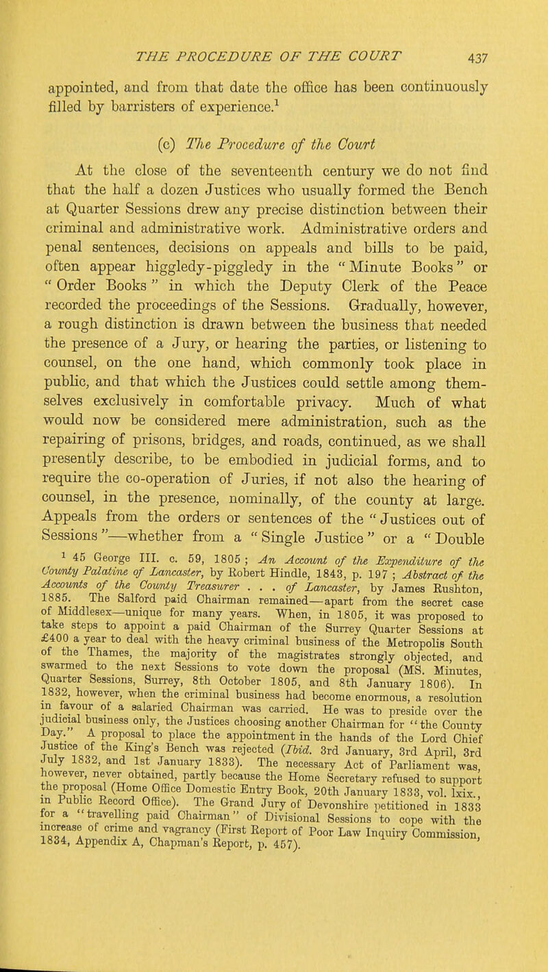 appointed, and from that date the of&ce has been continuously filled by barristers of experience.^ (c) The Procedure of the Court At the close of the seventeenth century we do not Snd that the half a dozen Justices who usually formed the Bench at Quarter Sessions drew any precise distinction between their criminal and administrative work. Administrative orders and penal sentences, decisions on appeals and bills to be paid, often appear higgledy-piggledy in the Minute Books or  Order Books in which the Deputy Clerk of the Peace recorded the proceedings of the Sessions. Gradually, however, a rough distinction is drawn between the business that needed the presence of a Jury, or hearing the parties, or listening to counsel, on the one hand, which commonly took place in public, and that which the Justices could settle among them- selves exclusively in comfortable privacy. Much of what would now be considered mere administration, such as the repairing of prisons, bridges, and roads, continued, as we shall presently describe, to be embodied in judicial forms, and to require the co-operation of Juries, if not also the hearing of counsel, in the presence, nominally, of the county at large. Appeals from the orders or sentences of the  Justices out of Sessions—whether from a Single Justice or a Double 1 45 George III. c. 59, 1805 ; An Accownt of the Expeiiditure of the Oownty Palatitie of Lancaster, by Kobert Hindle, 1843, p. 197 ; Abstract of the AccovMs of the County Treasurer . . . of Lancaster, by James Rushton, 1885. The Salford paid Chairman remained—apart from the secret case of Middlesex—unique for many years. When, in 1805, it was proposed to take steps to appoint a paid Chairman of the Surrey Quarter Sessions at £400 a year to deal with the heavy criminal business of the Meti-opolis South of the Thames, the majority of the magistrates strongly objected, and swarmed to the next Sessions to vote down the proposal (MS. Minutes Quarter Sessions, Surrey, 8th October 1805, and 8th January 1806). In 1832, however, when the criminal business had become enormous, a resolution in favour of a salaried Chairman was carried. He was to preside over the judicial business only, the Justices choosing another Chairman for the County I)ay. A proposal to place the appointment in the hands of the Lord Chief Justice of the King's Bench was rejected {Ibid. 3rd January, 3rd April, 3rd July 1832, and 1st January 1833). The necessary Act of Parliament was however, never obtained, partly because the Home Secretary refused to support the proposal (Home Office Domestic Entry Book, 20th January 1833, vol. Ixix in Public Record Office). The Grand Jury of Devonshire petitioned in 1833 for a travelling paid Chairman of Divisional Sessions to cope with the increase of crime and vagrancy (First Report of Poor Law Inquiry Commission, 1834, Appendix A, Chapman's Report, p. 457).