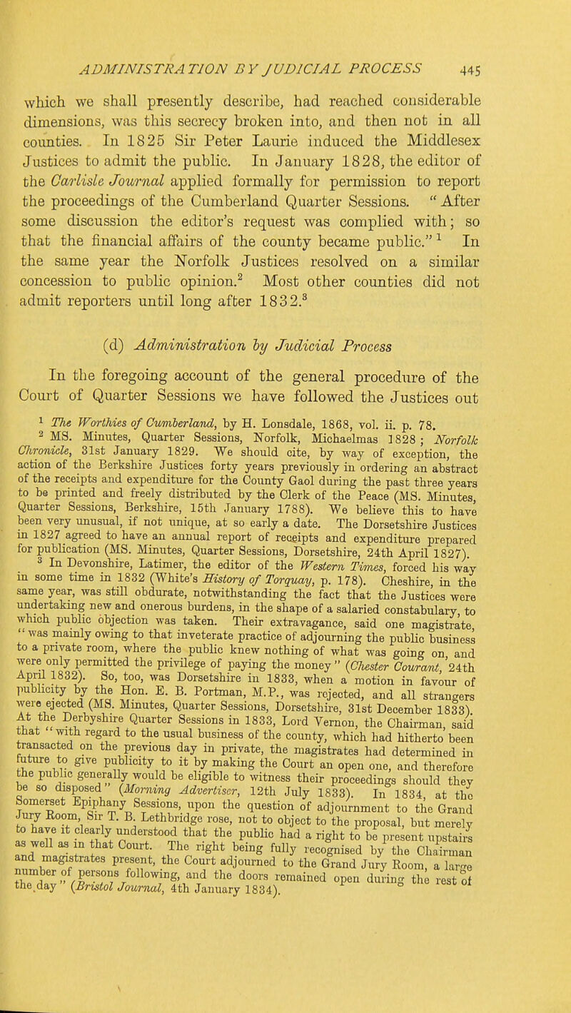 which we shall presently describe, had reached considerable dimensions, was this secrecy broken into, and then not in all counties. In 1825 Sir Peter Laurie induced the Middlesex Justices to admit the public. In January 1828, the editor of the Carlisle Journal applied formally for permission to report the proceedings of the Cumberland Quarter Sessions.  After some discussion the editor's request was complied with; so that the financial affairs of the county became public. In the same year the Norfolk Justices resolved on a similar concession to public opinion.^ Most other counties did not admit reporters until long after 1832.^ (d) Administration hy Judicial Process In the foregoing account of the general procedure of the Court of Quarter Sessions we have followed the Justices out 1 The Worthies of Cumberland, by H. Lonsdale, 1868, vol. ii. p. 78. 2 MS. Minutes, Quarter Sessions, Norfolk, Michaelmas 1828 ; Mr folk CJironide, 31st January 1829. We should cite, by way of exception, the action of the Berkshire Justices forty years previously in ordering an abstract of the receipts and expenditure for the County Gaol during the past three years to be printed and freely distributed by the Clerk of the Peace (MS. Minutes, Quarter Sessions, Berkshire, 15th January 1788). We believe this to have been very unusual, if not unique, at so early a date. The Dorsetshire Justices in 1827 agreed to have an annual report of receipts and expenditui-e prepared for publication (MS. Minutes, Quarter Sessions, Dorsetshire, 24th April 1827). 3 In Devonshire, Latimer, the editor of the Western Times, forced his way m some time in 1832 (White's Mstory of Torquay, p. 178). Cheshire, in the same year, was stUl obdurate, notwithstanding the fact that the Justices were undertaking new and onerous burdens, in the shape of a salaried constabulary to which public objection was taken. Their extravagance, said one magistrate  was mainly owmg to that inveterate practice of adjourning the public business to a private room, where the pubUc knew nothing of what was goino- on and were only permitted the privilege of paying the money  (CJiester Cou?anL '24th April 1832). So, too, was Dorsetshire in 1833, when a motion in favour of pubhcity by the Hon. E. B. Portman, M.P., was rejected, and all strangers were ejected (MS. Minutes, Quarter Sessions, Dorsetshire, 31st December 1833) At the Derbyshire Quarter Sessions in 1833, Lord Vernon, the Chaii-man, said that with regard to the usual business of the county, which had hitherto been transacted on the previous day in private, the magistrates had determined in future to give publicity to it by making the Court an open one, and therefore the public generally would be eligible to witness their proceedings should they be so disposed (Mo,-ning Advertiser, 12th July 1833). In 1834, at the Somerset Epiphany Sessions, upon the question of adjournment to the Grand Jury Eoom Sir T. B Lethbridge rose, not to object to'the proposal, but merely to have It clearly understood that the public had a right to be present upstaii^s as well as in that Court. The right being fully recognised by the Chdrman and magistrates present, the Court adjourned to the Gmnd Jury Room, a large Z Iv-'^rv'J'/'^^^Tf'.^/ ^'''^ ^^^^i^^ °P<^^ 'l^'i^S th rest of the.day (^mto^ JowraaZ, 4th January 1834).