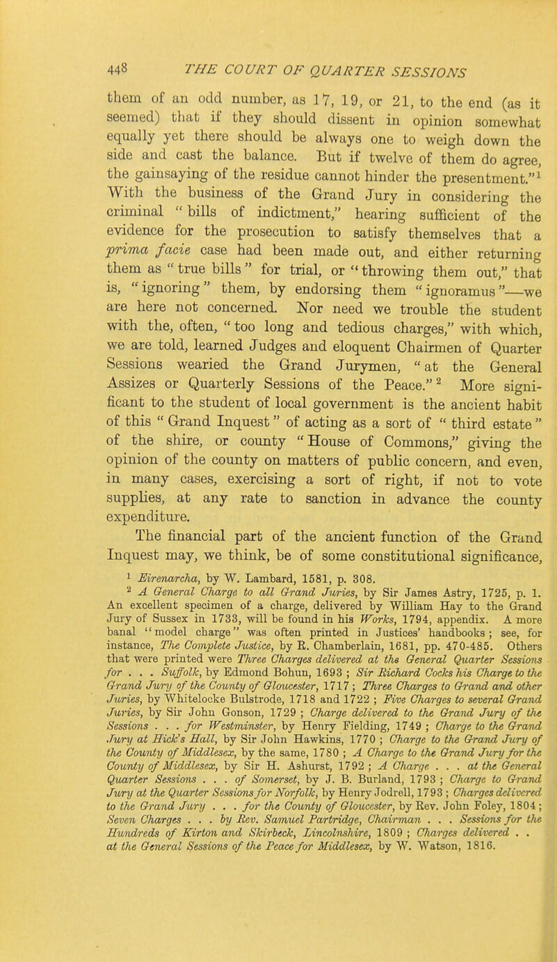 them of an odd number, as 17, 19, or 21, to the end (as it seemed) that if they should dissent in opinion somewhat equally yet there should be always one to weigh down the side and cast the balance. But if twelve of them do agree, the gainsaying of the residue cannot hinder the presentment.^ With the business of the Grand Jury in considering the criminal bills of indictment, hearing sufficient of the evidence for the prosecution to satisfy themselves that a frima facie case had been made out, and either returning them as  true bills  for trial, or  throwing them out, that is, ignoring them, by endorsing them ignoramus—we are here not concerned. Nor need we trouble the student with the, often,  too long and tedious charges, with which, we are told, learned Judges and eloquent Chairmen of Quarter Sessions wearied the Grand Jurymen, at the General Assizes or Quarterly Sessions of the Peace. ^ More signi- ficant to the student of local government is the ancient habit of this  Grand Inquest of acting as a sort of  third estate  of the shire, or county House of Commons, giving the opinion of the county on matters of public concern, and even, in many cases, exercising a sort of right, if not to vote supplies, at any rate to sanction in advance the county expenditure. The financial part of the ancient function of the Grand Inquest may, we think, be of some constitutional significance, 1 Eireiwjrcha, by W. Lambard, 1581, p. 308. ^ A General Charge to all Grand Juries, by Sir James Astry, 1725, p. 1. An excellent specimen of a charge, delivered by William Hay to the Grand Jury of Sussex in 1733, will be found in his Works, 1794, appendix. A more banal '' model charge was often printed in Justices' handbooks ; see, for instance, The Complete Justice, by R. Ohamberlaia, 1681, pp. 470-485. Others that were printed were Three Charges delivered at the General Quarter Sessions for . . . Suffolk, by Edraond Bohun, 1693 ; Sir Richard Cocks his Charge to tlie Grand Jury of the County of Gloucester, 1717 ; Three Charges to Grand and other Juries, by Whitelocke Bulstrode, 1718 and 1722 ; Five Charges to several Grand Juries, by Sir John Gonson, 1729 ; Charge delivered to the Grattd Jury of the Sessions . . . for Westminster, by Henry Fielding, 1749 ; Charge to the Grand Jury at Hick's Sail, by Sir John Hawkins, 1770 ; Charge to the Grand Jury of the County of Middlesex, by the same, 1780 ; A Charge to the Grand Jury for the Couniy of Middlesex, by Sir H. Ashurst, 1792 ; A Charge . . . at the General Quarter Sessions . . . of Somerset, by J. B. Burland, 1793 ; Cliarge to Grand Jv/ry at the Quarter Sessions for Norfolk, by Henry Jodrell, 1793 ; Charges delivered to the Grand Jury . . . for the County of Gloucester, by Eev. John Foley, 1804 ; Seven Charges . . . by Eev. Samuel Partridge, Chairman . . . Sessions for the Hundreds of Kirton and Skirbeck, Lincolnshire, 1809 ; Charges delivered . . at the General Sessions of the Peace for Middlesex, by W. Watson, 1816.