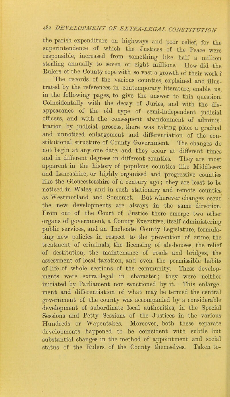 the parish expenditure on highways and poor relief, for the superintendence of which the Justices of the Peace were responsible, increased from something like half a million sterling annually to seven or eight millions. How did the Eulers of the County cope with so vast a growth of their work ? The records of the various counties, explained and illus- trated by the references in contemporary literature, enable us, in the following pages, to give the answer to this question. Coincidentally with the decay of Juries, and with the dis- appearance of the old type of semi-independent judicial officers, and with the consequent abandonment of adminis- tration by judicial process, there was taking place a gradual and unnoticed enlargement and differentiation of the con- stitutional structure of County Government. The changes do not begin at any one date, and they occur at different times and in different degrees in different coimties. They are most apparent in the history of populous counties like Middlesex and Lancashire, or highly organised and progressive counties like the Gloucestershire of a century ago; they are least to be noticed in Wales, and in such stationary and remote counties as Westmorland and Somerset. But wherever changes occur the new developments are always in the same direction. From out of the Court of Justice there emerge two other organs of government, a County Executive, itself administering public services, and an Inchoate County Legislature, formula- ting new policies in respect to the prevention of crime, the treatment of criminals, the licensing of ale-houses, the relief of destitution, the maintenance of roads and bridges, the assessment of local taxation, and even the permissible habits of life of whole sections of the community. These develop- ments were extra-legal in character; they were neither initiated by Parliament nor sanctioned by it. This enlarge- ment and differentiation of what may be termed the central government of the county was accompanied by a considerable development of subordinate local authorities, in the Special Sessions and Petty Sessions of the Justices in the various Hundreds or Wapentakes. Moreover, both these separate developments happened to be coincident with subtle but substantial changes in the method of appointment and social status of the Eulers of the County themselves. Taken to- i