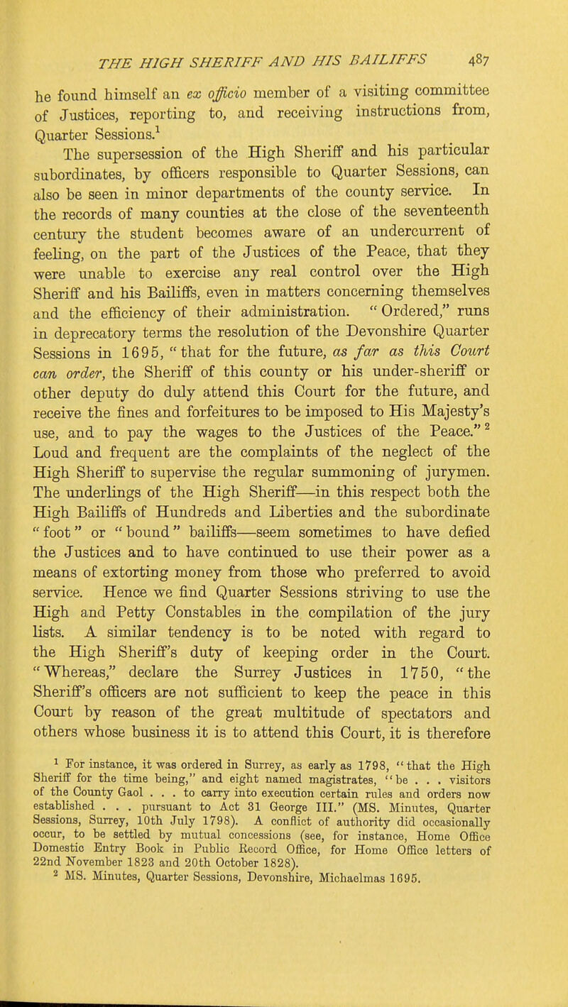 he found himself an ex officio member of a visiting committee of Justices, reporting to, and receiving instructions from. Quarter Sessions.-' The supersession of the High Sheriff and his particular subordinates, by of&cers responsible to Quarter Sessions, can also be seen in minor departments of the county service. In the records of many counties at the close of the seventeenth century the student becomes aware of an undercurrent of feeling, on the part of the Justices of the Peace, that they were unable to exercise any real control over the High Sheriff and his Bailiffs, even in matters concerning themselves and the efficiency of their administration.  Ordered, runs in deprecatory terms the resolution of the Devonshire Quarter Sessions in 1695, that for the future, as far as this Cotort can order, the Sheriff of this county or his under-sheriff or other deputy do duly attend this Court for the future, and receive the fines and forfeitures to be imposed to His Majesty's use, and to pay the wages to the Justices of the Peace. ^ Loud and frequent are the complaints of the neglect of the High Sheriff to supervise the regular summoning of jurymen. The underlings of the High Sheriff—in this respect both the High Bailiffs of Hundreds and Liberties and the subordinate  foot or  bound  bailiffs—seem sometimes to have defied the Justices and to have continued to use their power as a means of extorting money from those who preferred to avoid service. Hence we find Quarter Sessions striving to use the High and Petty Constables in the compilation of the jury lists. A similar tendency is to be noted with regard to the High Sheriff's duty of keeping order in the Court. Whereas, declare the Surrey Justices in 1750, the Sheriff's of&cers are not sufficient to keep the peace in this Court by reason of the great multitude of spectators and others whose business it is to attend this Court, it is therefore ^ For instance, it was ordered in Surrey, as early as 1798, that the High Sheriff for the time being, and eight named magistrates, be . . . visitors of the County Gaol ... to carry into execution certain rules and orders now established . . . pursuant to Act 31 George III. (MS. Minutes, Quarter Sessions, Surrey, 10th July 1798). A conflict of authority did occasionally occur, to be settled by mutual concessions (see, for instance, Home Office Domestic Entry Book in PubHc Record Office, for Home Office letters of 22nd November 1823 and 20th October 1828). 2 MS. Minutes, Quarter Sessions, Devonshire, Michaelmas 1695,