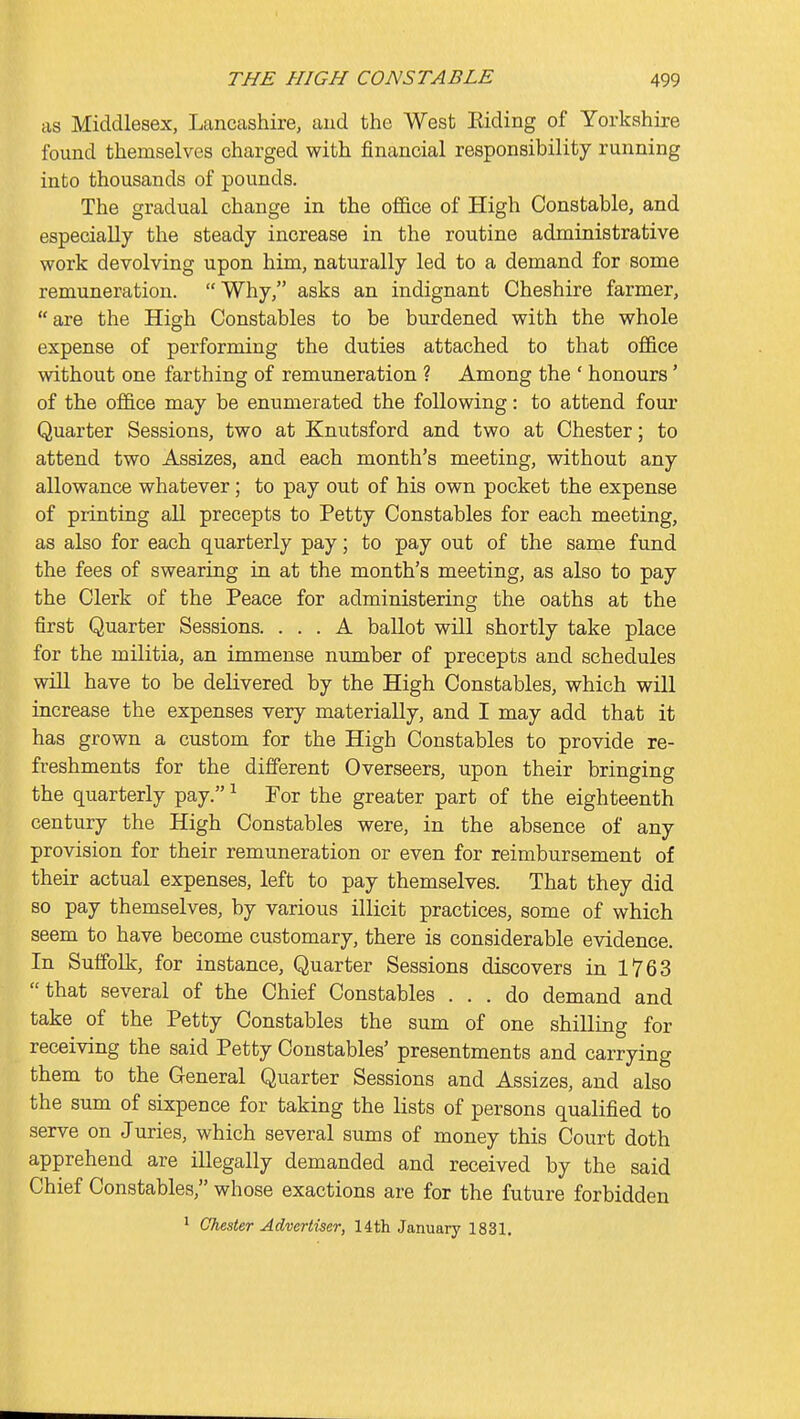 as Middlesex, Lancashire, aud the West Eiding of Yorkshire found themselves charged with financial responsibility running into thousands of pounds. The gradual change in the office of High Constable, and especially the steady increase in the routine administrative work devolving upon him, naturally led to a demand for some remuneration. Why, asks an indignant Cheshire farmer, are the High Constables to be burdened with the whole expense of performing the duties attached to that office without one farthing of remuneration ? Among the ' honours' of the office may be enumerated the following: to attend four Quarter Sessions, two at Knutsford and two at Chester; to attend two Assizes, and each month's meeting, without any allowance whatever; to pay out of his own pocket the expense of printing all precepts to Petty Constables for each meeting, as also for each quarterly pay; to pay out of the same fund the fees of swearing in at the month's meeting, as also to pay the Clerk of the Peace for administering the oaths at the first Quarter Sessions. ... A ballot will shortly take place for the militia, an immense number of precepts and schedules will have to be delivered by the High Constables, which will increase the expenses very materially, and I may add that it has grown a custom for the High Constables to provide re- freshments for the different Overseers, upon their bringing the quarterly pay. ^ For the greater part of the eighteenth century the High Constables were, in the absence of any provision for their remuneration or even for reimbursement of their actual expenses, left to pay themselves. That they did so pay themselves, by various illicit practices, some of which seem to have become customary, there is considerable evidence. In Suffolk, for instance. Quarter Sessions discovers in 1763 that several of the Chief Constables ... do demand and take of the Petty Constables the sum of one shilling for receiving the said Petty Constables' presentments and carrying them to the General Quarter Sessions and Assizes, and also the sum of sixpence for taking the lists of persons qualified to serve on Juries, which several sums of money this Court doth apprehend are illegally demanded and received by the said Chief Constables, whose exactions are for the future forbidden 1 Chester Advertiser, 14th January 1831.