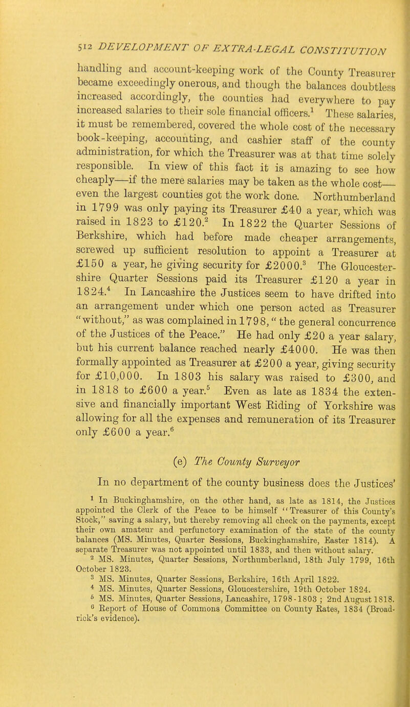 handling and account-keeping work of the County Treasurer became exceedingly onerous, and though the balances doubtless increased accordingly, the counties had everywhere to pay increased salaries to their sole financial officers.^ These salaries, it must be remembered, covered the whole cost of the necessary book-keeping, accounting, and cashier staff of the county administration, for which the Treasurer was at that time solely responsible. In view of this fact it is amazing to see how cheaply—if the mere salaries may be taken as the whole cost even the largest counties got the work done. Northumberland in 1799 was only paying its Treasurer £40 a year, which was raised in 1823 to £120.^ In 1822 the Quarter Sessions of Berkshire, which had before made cheaper arrangements, screwed up sufficient resolution to appoint a Treasurer at £150 a year, he giving security for £2000.^ The Gloucester- shire Quarter Sessions paid its Treasurer £120 a year in 1824.* In Lancashire the Justices seem to have drifted into an arrangement under which one person acted as Treasurer without, as was complained in 1798, the general concurrence of the Justices of the Peace. He had only £20 a year salary, but his current balance reached nearly £4000. He was then formally appointed as Treasurer at £200 a year, giving security for £10,000. In 1803 his salary was raised to £300, and in 1818 to £600 a year.^ Even as late as 1834 the exten- sive and financially important West Eiding of Yorkshire was allowing for all the expenses and remuneration of its Treasurer only £600 a year.^ (e) The County Surveyor In no department of the county business does the Justices' ^ In Buckinghamshire, on the other hand, as late as 1814, the Justices appointed the Clerk of the Peace to be himself '' Treasurer of this County's Stock, saving a salary, but thereby removing all check on the payments, except their own amateur and perfunctory examination of the state of the county balances (MS. Minutes, Quarter Sessions, Buckinghamshire, Easter 1814). A separate iS-easurer was not appointed until 1833, and then without salary. 2 MS. Minutes, Quarter Sessions, Northumberland, 18th July 1799, 16th October 1823. 3 MS. Minutes, Quarter Sessions, Berkshire, 16th AprU 1822. * MS. Minutes, Quarter Sessions, Gloucestershii-e, 19th October 1824. ^ MS. Minutes, Quarter Sessions, Lancashire, 1798-1803 ; 2nd August 1818.  Eeport of House of Commons Committee on County Rates, 1834 (Broad- rick's evidence).