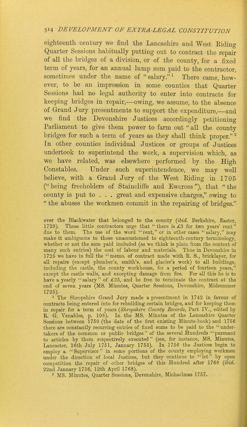 eighteenth century we find the Lancashire and West Riding Quarter Sessions habitually putting out to contract the repair of all the bridges of a division, or of the county, for a fixed term of years, for an annual lump sum paid to the contractor, sometimes under the name of  salary. ^ There came, how- ever, to be an impression in some counties that Quarter Sessions had no legal authority to enter into contracts for keeping bridges in repair,—owing, we assume, to the absence of Grand Jury presentments to support the expenditure,—and we find the Devonshire Justices accordingly petitioning Parliament to give them power to farm out  all the county bridges for such a term of years as they shall think proper. ^ In other counties individual Justices or groups of Justices undertook to superintend the work, a supervision which, as we have related, was elsewhere performed by the High Constables. Under such superintendence, we may well believe, with a Grand Jury of the West Eiding in 1705 ( being freeholders of Staincliffe and Ewcross), that  the county is put to . . . great and expensive charges, owing to  the abuses the workmen commit in the repairing of bridges. over the Blackwater that belonged to the county {ibid. Berkshire, Easter, 1729). These little contractors urge that there is £3 for two years' rent due to them. The use of the word rent, or in other cases salary, may make it ambiguous to those unaccustomed to eighteenth-century terminology, whether or not the sum paid included (as we think is plain fi-om the context of many such entries) the cost of labour and materials. Thus in Devonshire in 1725 we have in fuU the memo, of contract made with R. S., bricklayer, for all repairs (except plumber's, smith's, and glazier's work) to all buildings, including the castle, the county workhouse, for a period of fourteen years, except the castle walls, and excepting damage from fire. For all this he is to have a yearly salary of £25, and be free to terminate the contract at the end of seven years (MS. Minutes, Quarter Sessions, Devonshire, Midsummer 1725). 1 The Shropshire Grand Jury made a presentment in 1742 in favour of contracts being entered into for rebuilding certain bridges, and for keeping them in repair for a term of years (Shropshi7-e County Records, Part IV., edited by R. G. Venables, p. 108). In the MS. Minutes of the Lancashire Quarter Sessions between 1750 (the date of the first existing Minute-book) and 1756 there are constantly recurring entries of fixed sums to be paid to the under- takers of the common or public bridges of the several Hundreds pm-suant to articles by them respectively executed (see, for instance, MS. Minutes, Lancaster, 16th July 1751, January 1753). In 1756 the Justices begin to employ a Supervisor in some portions of the county employing workmen under the direction of local Justices, but they continue to let by open competition the repair of other bridges of this Hundred after 1768 {ibid. 22nd January 1756, 12th April 1768). 2 MS. Minutes, Quarter Sessions, Devonshu-e, Michaelmas 1757.