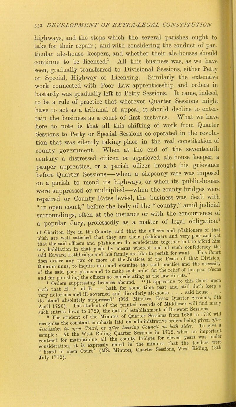 ■ highways, and the steps which the several parishes ought to take for their repair ; and with considering the conduct of par- ticular ale-house keepers, and whether their ale-houses should continue to be licensed.^ All this business was, as we have seen, gradually transferred to Divisional Sessions, either Petty or Special, Highway or Licensing. Similarly the extensive work connected with Poor Law apprenticeship and orders in bastardy was gradually left to Petty Sessions. It came, indeed, to be a rule of practice that wherever Quarter Sessions might have to act as a tribunal of appeal, it should decline to enter- tain the business as a court of first instance. What we have here to note is that all this shifting of work from Quarter Sessions to Petty or Special Sessions co-operated in the revolu- tion that was silently taking place in the real constitution of county government. When at the end of the seventeenth century a distressed citizen or aggrieved ale-house keeper, a pauper apprentice, or a parish officer brought his grievance before Quarter Sessions—when a sixpenny rate was imposed on a parish to mend its highways, or when its public-houses were suppressed or multiplied—when the county bridges were repaired or County Kates levied, the business was dealt with  in open court, before the body of the  county, amid judicial surroundings, often at the instance or with the concurrence of a popular Jury, professedly as a matter of legal obligation.'^ of Oheriton Bye in the County, and that the officers and p'ishioners of that p'ish are weU satisfied that they are their p'ishioners and very poor and yet that the said officers and p'ishioners do confederate together not to afford him any habitation in that p'ish, by means whereof and of such confederacy the said Edward Lethbridge and his family are Uke to perish for want. This Court does desire any two or more of the Justices of the Peace of that DmsioD, Quorum unus, to inquii-e into and examine the said practice and the necessity of the said poor p'sons and to make such order for the relief of the poor p sons and for punishing the officers so confederating as the law directs. 1 Orders suppressing Ucences abound. It appearing to this Court upon oath that H P. of B hath for some time past and stUl doth keep a very notorious and ill-governed and disorderly ale-house . . . said house . . . do stand absolutely suppressed (MS. Minutes, Essex Quarter Sessions, 5th Apiil 1720). The student of the printed records of Middlesex will find many such entries down to 1729, the date of establishment of Brewster Sessions 2 The student of the Minutes of Quarter Sessions from 1689 to 1/dO wiu recognise the constant emphasis laid on administrative orders being giren after discussion in open Court, or after hearing Council on both sides, io give a ImX -lt the West Riding Quarter Sessions in 1712, when an importan contact for maintaining all the county bridges for el-en years was und consideration, it is expressly noted in the minutes that the tenders wer ■ heard in open Court (MS. Minutes, Quarter Sessions, West Ridmg, Utli July 1712).