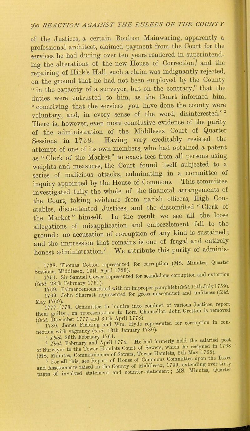 of the Justices, a certain Boulton Mainwaring, apparently a professional architect, claimed payment from the Court for the services he had during over ten years rendered in superintend- ing the alterations of the new House of Correction,^ and the repairing of Hick's Hall, such a claim was indignantly rejected, on the ground that he had not been employed by the County  in the capacity of a surveyor, but on the contrary, that the duties were entrusted to him, as the Court informed him,  conceiving that the services you have done the county were voluntary, and, in every sense of the word, disinterested.^ There is, however, even more conclusive evidence of the purity of the administration of the Middlesex Court of Quarter Sessions in 1738. Having very creditably resisted the attempt of one of its own members, who had obtained a patent as  Clerk of the Market, to exact fees from all persons using weights and measures, the Court found itself subjected to a series of malicious attacks, culminating in a committee of inquiry appointed by the House of Commons. This committee investigated fully the whole of the financial arrangements of the CoTirt, taking evidence from parish officers. High Con- stables, discontented Justices, and the discomfited  Clerk of the Market himself. In the result we see all the loose allegations of misapplication and embezzlement fall to the ground: no accusation of corruption of any kind is sustained; and the impression that remains is one of frugal and entirely honest administration.^ We attribute this purity of adminis- 1738. Thomas Cotton represented for corruption (MS. Minutes, Quarter Sessions, Middlesex, IStli April 1738). ^. . + .^-^^ 1751. Sir Samuel Gower represented for scandalous corruption and extortion am. 28tli February 1751). w»,-^ i ofi, t„wi 7F;q^ 1759. Palmer remonstrated with for improper pamphlet 12th July 1 / &9;. 1769. John Sharratt represented for gross misconduct and unfitness (ibid. ^^\777?778. Committee to inquire into conduct of various Justices, report them guilty ; on representation to Lord Chancellor, John Gretton is removed (iUd. December 1777 and 30th April 1778). 1780. James Fielding and Wm. Hyde represented for corruption in con- nection with vagrancy {iUd. 13th January 1780). 1 IhiA. 26th February 1761. , , • j * 2 im. February and April 1774. He had formerly held the salaried post of Surveyor to the Tower Hamlets Court of Sewers, ^'^^ (MS. Minutes, Commissioners of Sewers, Tower Hamlets, 5th May 1^68) 3 For all this, see Report of House of Commons Committee upon the iaxes and Assessments raised in the County of Middlesex, ^^9 extending over six^^^ pages of involved statement and counter - statement; MS. Minutes, Quaiter