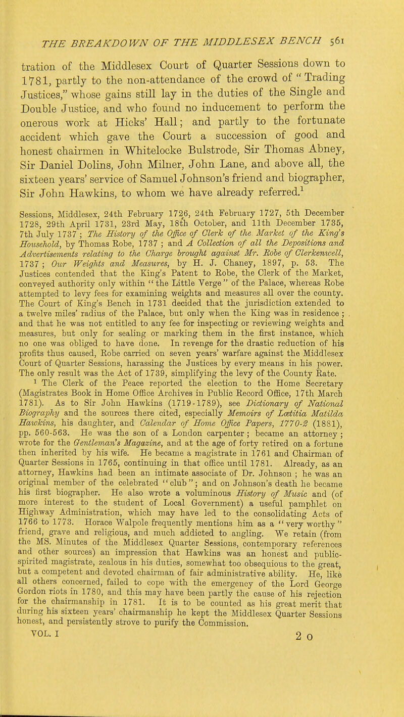 tration of the Middlesex Court of Quarter Sessions down to 1781, partly to the non-attendance of the crowd of Trading Justices, whose gains still lay in the duties of the Single and Double Justice, and who found no inducement to perform the onerous work at Hicks' Hall; and partly to the fortunate accident which gave the Court a succession of good and honest chairmen in Whitelocke Bulstrode, Sir Thomas Abney, Sir Daniel Dolins, John Miluer, John Lane, and above all, the sixteen years' service of Samuel Johnson's friend and biographer. Sir John Hawkins, to whom we have already referred.^ Sessions, Middlesex, 24th February 1726, 24th February 1727, 5th December 1728, 29th April 1731, 23rd May, 18th October, and 11th December 1735, 7th July 1737 ; The History of the Office of Clerk of the Market of the King's Household, by Thomas Robe, 1737 ; and A Collection of all the Depositions and Advertisements relating to the Charge brought against Mr. Role of Clerkenwell, 1737 ; Our Weights and Measures, by H. J. Chauey, 1897, p. 53. The Justices contended that the King's Patent to Robe, the Clerk of the Market, conveyed authority only within the Little Verge of the Palace, whereas Robe attempted to levy fees for examining weights and measures all over the county. The Court of King's Bench in 1731 decided that the jurisdiction extended to a twelve miles' radius of the Palace, but only when the King was in residence ; and that he was not entitled to any fee for inspecting or reviewing weights and measures, but only for sealing or marking them in the first instance, which no one was obliged to have done. In revenge for the drastic reduction of his profits thus caused. Robe carried on seven years' warfare against the Middlesex Court of Quarter Sessions, harassing the Justices by every means in his power. The only result was the Act of 1739, simplifying the levy of the County Rate. 1 The Clerk of the Peace reported the election to the Home Secretary (Magistrates Book in Home Office Archives in Public Record Office, I7th March 1781). As to Sir John Hawkins (1719-1789), see Dictionary of National Biography and the sources there cited, especially Memoirs of Lcetitia Matilda Hawkins, his daughter, and Calendar of Home Office Papers, 1770-2 (1881), pp. 560-563. He was the son of a London carpenter; became an attorney; wrote for the Gentleman's Magazine, and at the age of forty retired on a fortune then inherited by his wife. He became a magistrate in 1761 and Chairman of Quarter Sessions in 1765, continuing in that office until 1781. Already, as an attorney, Hawkins had been an intimate associate of Dr. Johnson ; he was an original member of the celebrated club; and on Johnson's death he became his first biographer. He also wrote a voluminous History of Music and (of more interest to the student of Local Government) a useful pamphlet on Highway Administration, which may have led to the consolidating Acts of 1766 to 1773. Horace Walpole frequently mentions him as a very worthy friend, gi-ave and religious, and much addicted to angling. We retain (from the MS. Minutes of the Middlesex Quarter Sessions, contemporary references and other sources) an impression that Hawkins was an honest and public- spirited magistrate, zealous in his duties, somewhat too obsequious to the great, but a competent and devoted chairman of fair administrative ability. He, lik6 all others concerned, failed to cope with the emergency of the Lord George Gordon riots in 1780, and this may have been partly the cause of his rejection for the chairmanship in 1781. It is to be counted as his gi-eat merit that during his sixteen years' chairmanship he kept the Middlesex Quarter Sessions honest, and persistently strove to purify the Commission. VOL. I 2 0