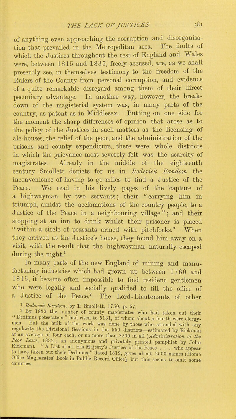 of anything even approaching the corruption and disorganisa- tion that prevailed in the Metropolitan area. The faults of which the Justices throughout the rest of England and Wales were, between 1815 and 1835, freely accused, are, as we shall presently see, in themselves testimony to the freedom of the Eulers of the County from personal corruption, and evidence of a quite remarkable disregard among them of their direct pecuniary advantage. In another way, however, the break- down of the magisterial system was, in many parts of the country, as patent as in Middlesex. Putting on one side for the moment the sharp differences of opinion that arose as to the policy of the Justices in such matters as the licensing of ale-houses, the relief of the poor, and the administration of the prisons and county expenditure,, there were whole districts in which the grievance most severely felt was the scarcity of magistrates. Already in the middle of the eighteenth century Smollett depicts for us in Roderick Random the inconvenience of having to go miles to find a Justice of the Peace. We read in his lively pages of the capture of a highwayman by two servants; their  carrying him in triumph, amidst the acclamations of the country people, to a Justice of the Peace in a neighbouring village; and their stopping at an inn to drink whilst their prisoner is placed  within a circle of peasants armed with pitchforks. When they arrived at the Justice's house, they found him away on a visit, with the result that the highwayman naturally escaped during the night.-' In many parts of the new England of mining and manu- facturing industries which had grown up between 1760 and 1815, it became often impossible to find resident gentlemen who were legally and socially qualified to fill the ofidce of a Justice of the Peace.^ The Lord-Lieutenants of other 1 Roderick Random, by T. Smollett, 1750, p. 57. 2 By 1832 the number of county magistrates who had taken out their  Dedimus poteatatem  had risen to 5131, of whom about a fourth were clergy- men. But the bulk of the work was done by those who attended with any regularity the Divisional Sessions in the 550 districts—estimated by Rickman at an average of four each, or no more than 2200 in all {Administration of the Poor Laws, 1832 ; an anonymous and privately printed pamphlet by John Rickman). A List of all His Majesty's Justices of the Peace . . . who appear to have taken out their Dedimus, dated 1819, gives about 2500 names (Homo Office Magistrates' Book in Public Record Office^ but this seems to omit some counties.