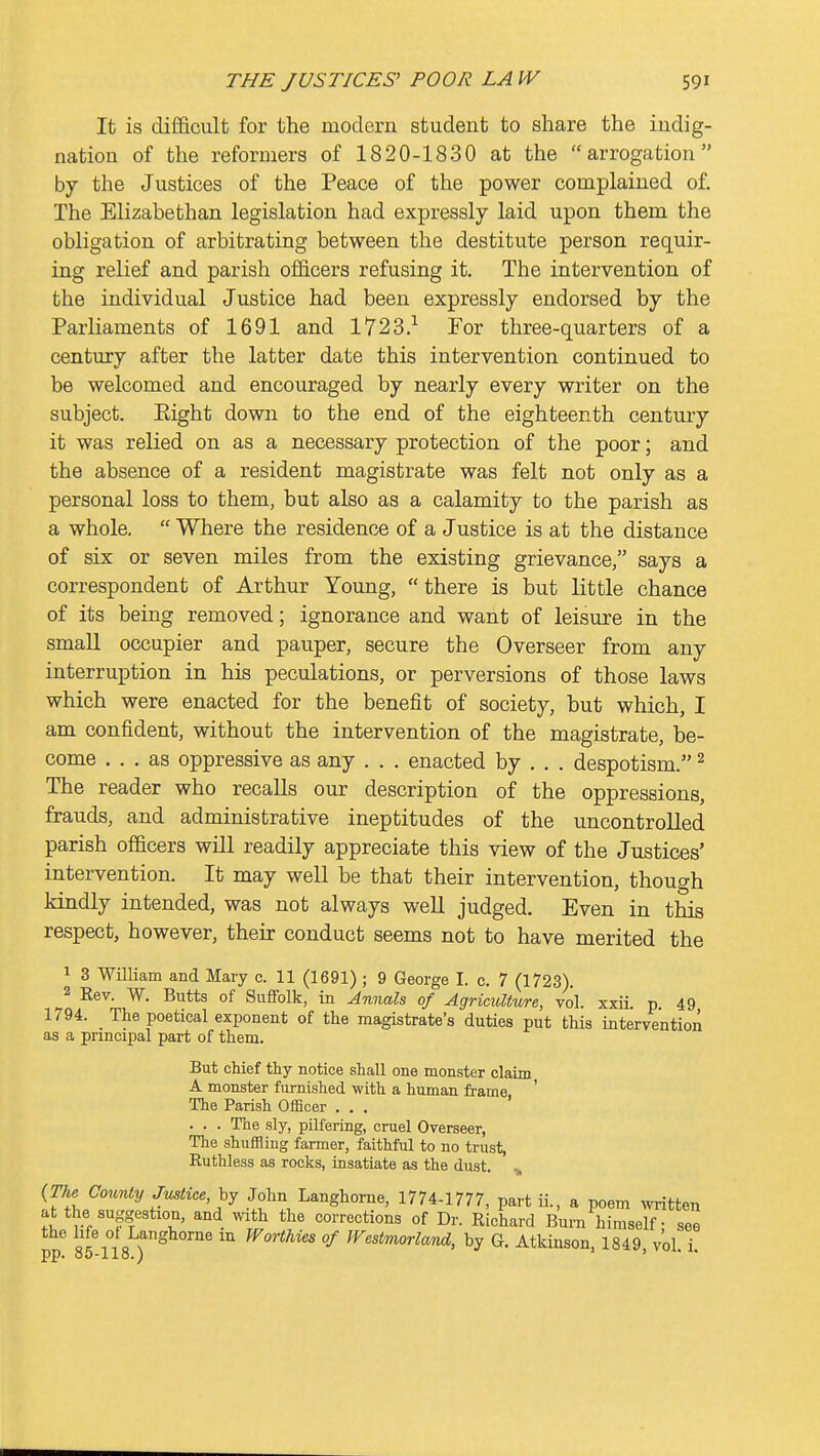 It is difficult for the modern student to share the indig- nation of the reformers of 1820-1830 at the arrogation by the Justices of the Peace of the power complained of. The Elizabethan legislation had expressly laid upon them the obligation of arbitrating between the destitute person requir- ing relief and parish officers refusing it. The intervention of the individual Justice had been expressly endorsed by the Parliaments of 1691 and 1723.^ For three-quarters of a century after the latter date this intervention continued to be welcomed and encouraged by nearly every writer on the subject. Eight down to the end of the eighteenth century it was relied on as a necessary protection of the poor; and the absence of a resident magistrate was felt not only as a personal loss to them, but also as a calamity to the parish as a whole.  Where the residence of a Justice is at the distance of six or seven miles from the existing grievance, says a correspondent of Arthur Young, there is but little chance of its being removed; ignorance and want of leisure in the small occupier and pauper, secure the Overseer from any interruption in his peculations, or perversions of those laws which were enacted for the benefit of society, but which, I am confident, without the intervention of the magistrate, be- come ... as oppressive as any . . . enacted by . . . despotism. ^ The reader who recalls our description of the oppressions, frauds, and administrative ineptitudes of the uncontrolled parish officers will readily appreciate this view of the Justices' intervention. It may well be that their intervention, though kindly intended, was not always well judged. Even in this respect, however, their conduct seems not to have merited the 1 3 William and Mary c. 11 (1691) ; 9 George I. c. 7 (1723). 2 Eev. W. Butts of Suffolk, in Annals of Agriculture, vol. xxii. p. 49 1794. The poetical exponent of the magistrate's duties put this intervention as a principal part of them. But chief thy notice shall one monster claim A monster furnished with a human frame ' The Parish Officer ... . . . The sly, pilfering, cruel Overseer, The shuffling farmer, faithful to no trust, Ruthless as rocks, insatiate as the dust. ^ {The County Justice, John Langhorne, 1774-1777, partii., a poem written at the suggestion, and with the corrections of Dr. Eichard Burn himself - see ' gj'ng )''^^°™' Worthies of Westmorland, by G. Atkinson, 1849, vol i