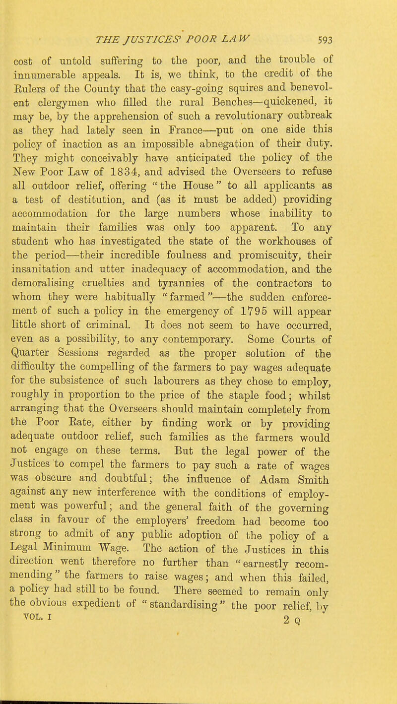 cost of untold suffering to the poor, and the trouble of innumerable appeals. It is, we think, to the credit of the Eulers of the County that the easy-going squires and benevol- ent clergymen who filled tlie rural Benches—quickened, it may be, by the apprehension of such a revolutionary outbreak as they had lately seen in France—put on one side this policy of inaction as an impossible abnegation of their duty. They might conceivably have anticipated the policy of the New Poor Law of 1834, and advised the Overseers to refuse all outdoor relief, offering  the House to all applicants as a test of destitution, and (as it must be added) providing accommodation for the large numbers whose inability to maintain their families was only too apparent. To any student who has investigated the state of the workhouses of the period—their incredible foulness and promiscuity, their insanitation and utter inadequacy of accommodation, and the demoralising cruelties and tyrannies of the contractors to whom they were habitually farmed—the sudden enforce- ment of such a policy in the emergency of 1795 will appear little short of criminal. It does not seem to have occurred, even as a possibility, to any contemporary. Some Courts of Quarter Sessions regarded as the proper solution of the difficulty the compelling of the farmers to pay wages adequate for the subsistence of such labourers as they chose to employ, roughly in proportion to the price of the staple food; whilst arranging that the Overseers should maintain completely from the Poor Eate, either by finding work or by providing adequate outdoor relief, such families as the farmers would not engage on these terms. But the legal power of the Justices to compel the farmers to pay such a rate of wages was obscure and doubtful; the influence of Adam Smith against any new interference with the conditions of employ- ment was powerful; and the general faith of the governing class in favour of the employers' freedom had become too strong to admit of any public adoption of the policy of a Legal Minimum Wage. The action of the Justices in this direction went therefore no further than earnestly recom- mending  the farmers to raise wages; and when this failed, a policy had still to be found. There seemed to remain only the obvious expedient of  standardising the poor relief by VOL. I 2 Q '