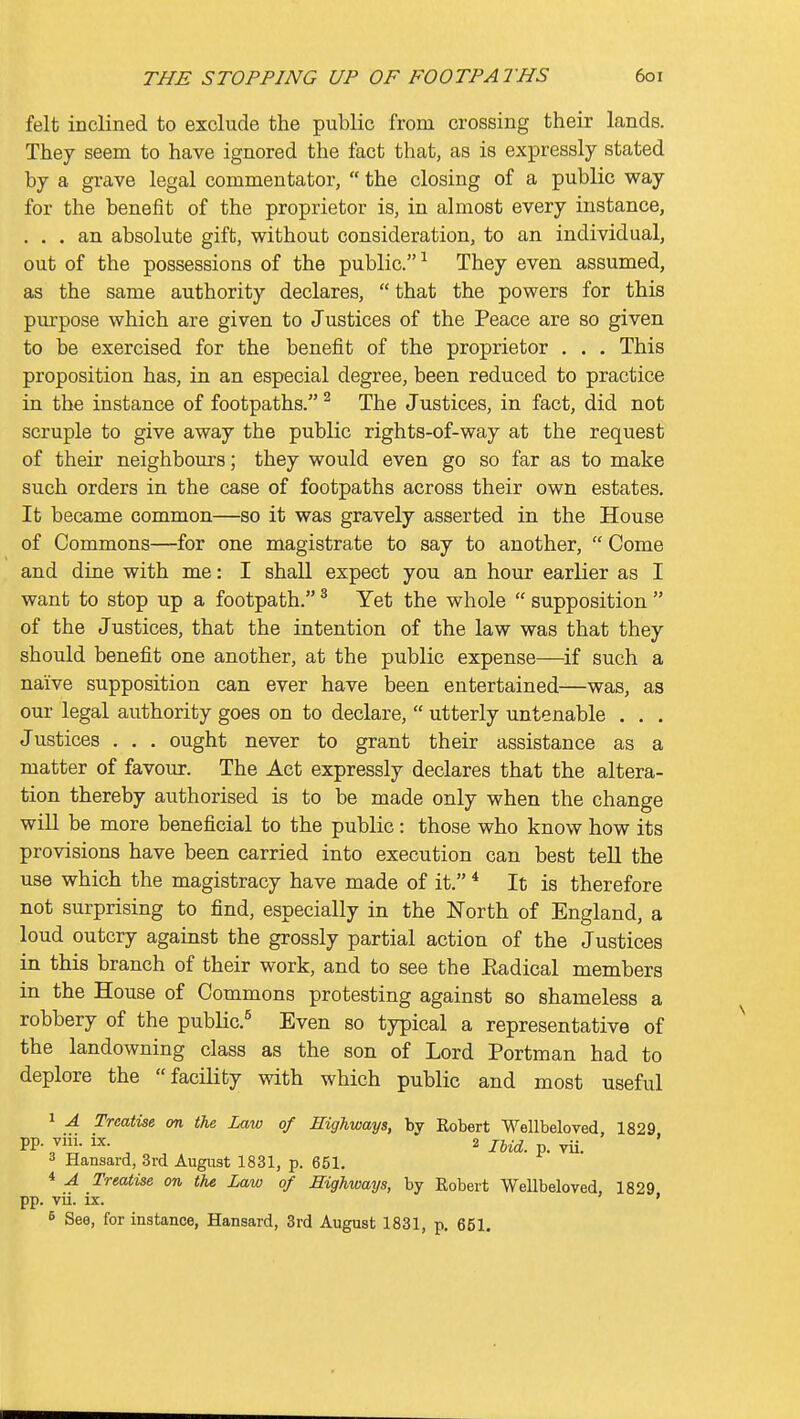felt inclined to exclude the public from crossing their lands. They seem to have ignored the fact that, as is expressly stated by a grave legal commentator,  the closing of a public way for the benefit of the proprietor is, in almost every instance, ... an absolute gift, without consideration, to an individual, out of the possessions of the public.^ They even assumed, as the same authority declares, that the powers for this pm'pose which are given to Justices of the Peace are so given to be exercised for the benefit of the proprietor . . . This proposition has, in an especial degree, been reduced to practice in the instance of footpaths. ^ The Justices, in fact, did not scruple to give away the public rights-of-way at the request of their neighbours; they would even go so far as to make such orders in the case of footpaths across their own estates. It became common—so it was gravely asserted in the House of Commons—for one magistrate to say to another,  Come and dine with me: I shall expect you an hour earlier as I want to stop up a footpath. ^ Yet the whole  supposition  of the Justices, that the intention of the law was that they should benefit one another, at the public expense—if such a naive supposition can ever have been entertained—was, as our legal authority goes on to declare,  utterly untenable . . . Justices . . . ought never to grant their assistance as a matter of favour. The Act expressly declares that the altera- tion thereby authorised is to be made only when the change will be more beneficial to the public : those who know how its provisions have been carried into execution can best tell the use which the magistracy have made of it. * It is therefore not surprising to find, especially in the North of England, a loud outcry against the grossly partial action of the Justices in this branch of their work, and to see the Eadical members in the House of Commons protesting against so shameless a robbery of the public.^ Even so typical a representative of the landowning class as the son of Lord Portman had to deplore the facility with which public and most useful 1 A Treatise on the Law of Highways, by Kobert Wellbeloved 1829 PP- 7i- i^- , 2 IMd. p. vii. 3 Hansard, 3rd August 1831, p. 651. 4 A Treatise on the Law of Highways, by Robert Wellbeloved, 1829 pp. vii. ix. ' B See, for instance, Hansard, 3rd August 1831, p. 651.