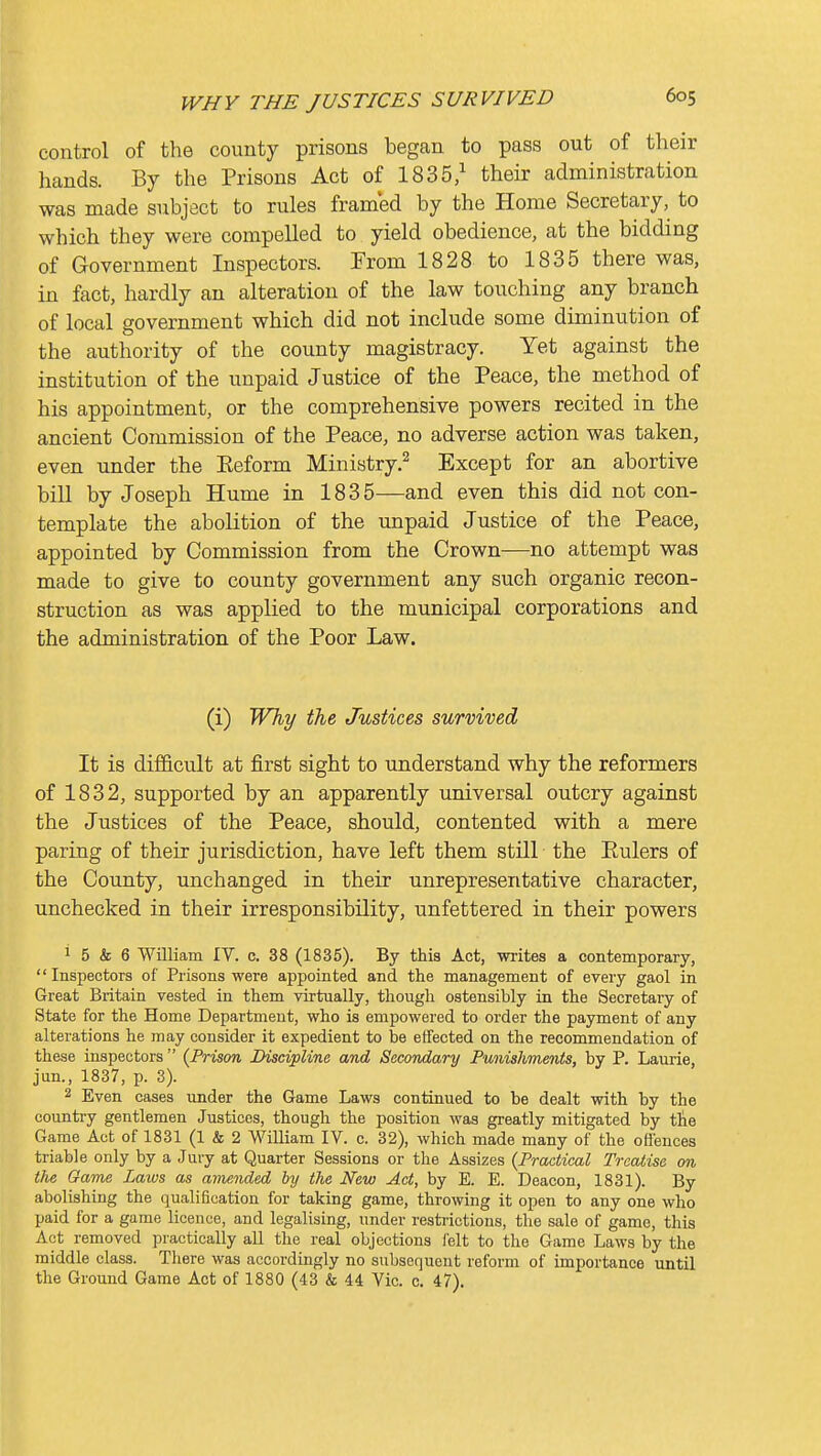 control of the county prisons began to pass out of their hands. By the Prisons Act of 1835/ their administration was made subject to rules framed by the Home Secretary, to which they were compelled to yield obedience, at the bidding of Government Inspectors. From 1828 to 1835 there was, in fact, hardly an alteration of the law touching any branch of local government which did not include some diminution of the authority of the county magistracy. Yet against the institution of the unpaid Justice of the Peace, the method of his appointment, or the comprehensive powers recited in the ancient Commission of the Peace, no adverse action was taken, even under the Eeform Ministry.^ Except for an abortive bill by Joseph Hume in 1835—and even this did not con- template the abolition of the unpaid Justice of the Peace, appointed by Commission from the Crown—no attempt was made to give to county government any such organic recon- struction as was applied to the municipal corporations and the administration of the Poor Law. (i) Why the Justices survived It is difficult at first sight to understand why the reformers of 1832, supported by an apparently universal outcry against the Justices of the Peace, should, contented with a mere paring of their jurisdiction, have left them still the Eulers of the County, unchanged in their unrepresentative character, unchecked in their irresponsibility, unfettered in their powers 1 5 & 6 William IV. c. 38 (1835). By this Act, writes a contemporary, Inspectors of Prisons were appointed and the management of every gaol in Great Britain vested in them virtually, though ostensibly in the Secretary of State for the Home Department, who is empowered to order the payment of any alterations he may consider it expedient to be effected on the recommendation of these inspectors  {Prison Discipline and Secondary Punishments, by P. Laurie, jun., 1837, p. 3). 2 Even cases under the Game Laws continued to be dealt with by the country gentlemen Justices, though the position was greatly mitigated by tlie Game Act of 1831 (1 & 2 WiUiam IV. c. 32), which made many of the offences triable only by a Jury at Quarter Sessions or the Assizes {Practical Treatise on the Game Laws as amended by the New Act, by E. E. Deacon, 1831). By abolishing the qualification for taking game, throwing it open to any one who paid for a game licence, and legalising, under restrictions, the sale of game, this Act removed practically all the real objections felt to the Game Laws by the middle class. There was accordingly no subsequent reform of importance until the Ground Game Act of 1880 (43 & 44 Vic. c. 47).